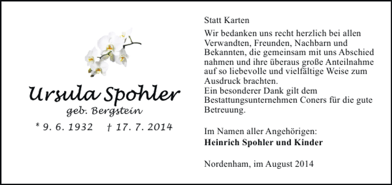 <p>geb. Bergstein<br />* 9. 6. 1932</p><p>† 17. 7. 2014</p><p>Statt Karten<br />Wir bedanken uns recht herzlich bei allen<br />Verwandten, Freunden, Nachbarn und<br />Bekannten, die gemeinsam mit uns Abschied<br />nahmen und ihre überaus große Anteilnahme<br />auf so liebevolle und vielfältige Weise zum<br />Ausdruck brachten.<br />Ein besonderer Dank gilt dem<br />Bestattungsunternehmen Coners für die gute<br />Betreuung.<br />Im Namen aller Angehörigen:<br />Heinrich Spohler und Kinder<br />Nordenham, im August 2014</p>