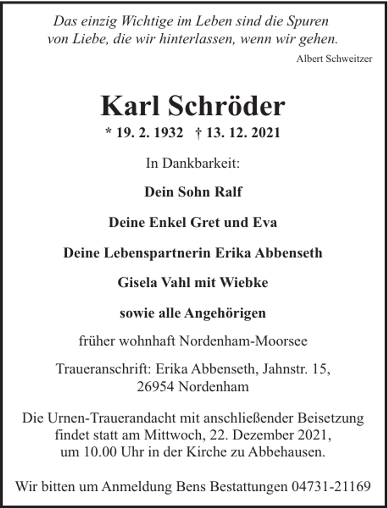 <p>Das einzig Wichtige im Leben sind die Spuren<br />von Liebe, die wir hinterlassen, wenn wir gehen.<br />Albert Schweitzer</p><p>Karl Schröder<br />* 19. 2. 1932 † 13. 12. 2021<br />In Dankbarkeit:<br />Dein Sohn Ralf<br />Deine Enkel Gret und Eva<br />Deine Lebenspartnerin Erika Abbenseth<br />Gisela Vahl mit Wiebke<br />sowie alle Angehörigen<br />früher wohnhaft Nordenham-Moorsee<br />Traueranschrift: Erika Abbenseth, Jahnstr. 15,<br />26954 Nordenham<br />Die Urnen-Trauerandacht mit anschließender Beisetzung<br />findet statt am Mittwoch, 22. Dezember 2021,<br />um 10.00 Uhr in der Kirche zu Abbehausen.<br />Wir bitten um Anmeldung Bens Bestattungen 04731-21169</p>
