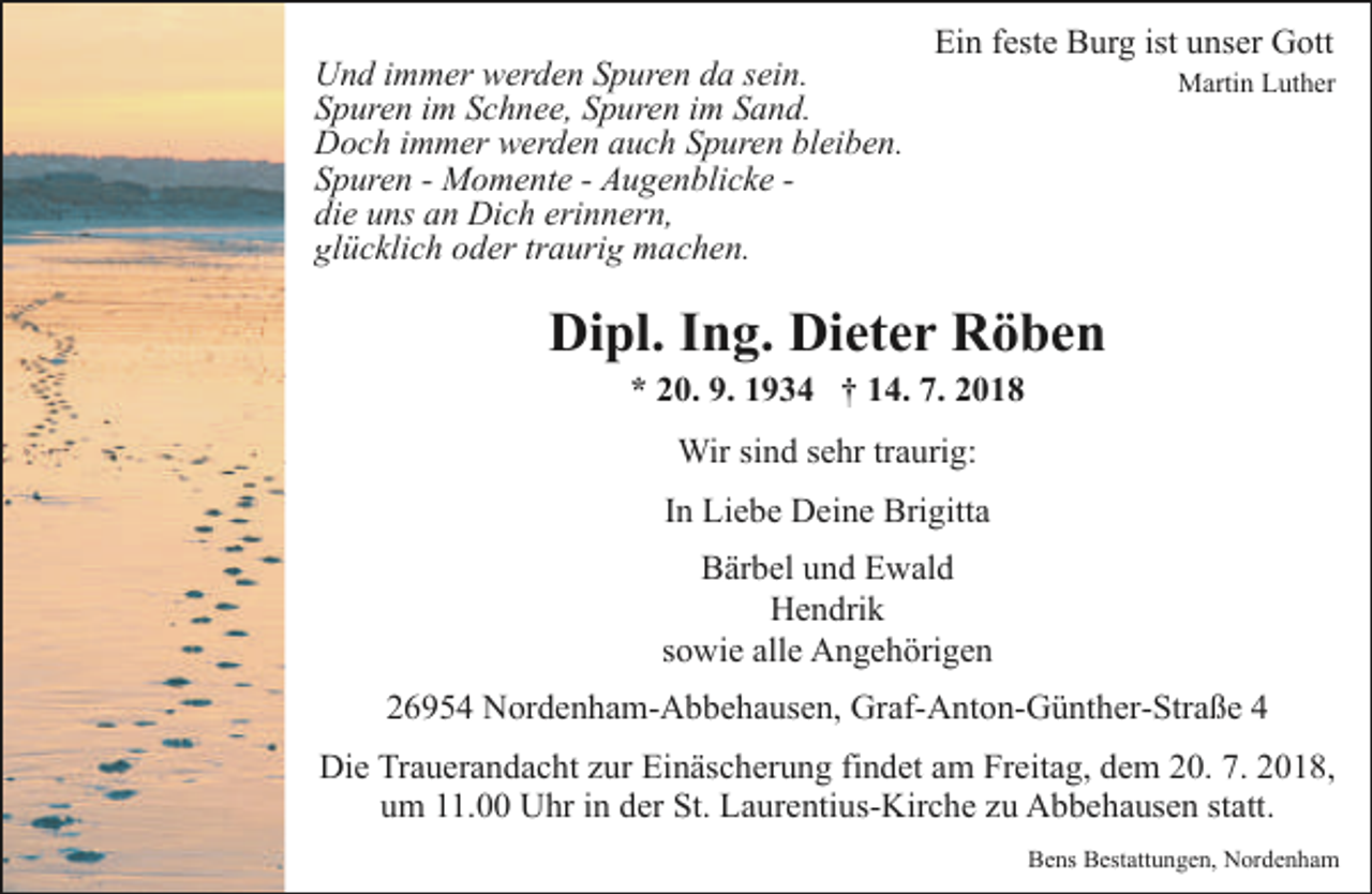 <p>Und immer werden Spuren da sein.<br />Spuren im Schnee, Spuren im Sand.<br />Doch immer werden auch Spuren bleiben.<br />Spuren - Momente - Augenblicke die uns an Dich erinnern,<br />glücklich oder traurig machen.</p><p>Ein feste Burg ist unser Gott</p><p>Martin Luther</p><p>Dipl. Ing. Dieter Röben<br />* 20. 9. 1934 † 14. 7. 2018<br />Wir sind sehr traurig:<br />In Liebe Deine Brigitta<br />Bärbel und Ewald<br />Hendrik<br />sowie alle Angehörigen<br />26954 Nordenham-Abbehausen, Graf-Anton-Günther-Straße 4<br />Die Trauerandacht zur Einäscherung findet am Freitag, dem 20. 7. 2018,<br />um 11.00 Uhr in der St. Laurentius-Kirche zu Abbehausen statt.<br />Bens Bestattungen, Nordenham</p>