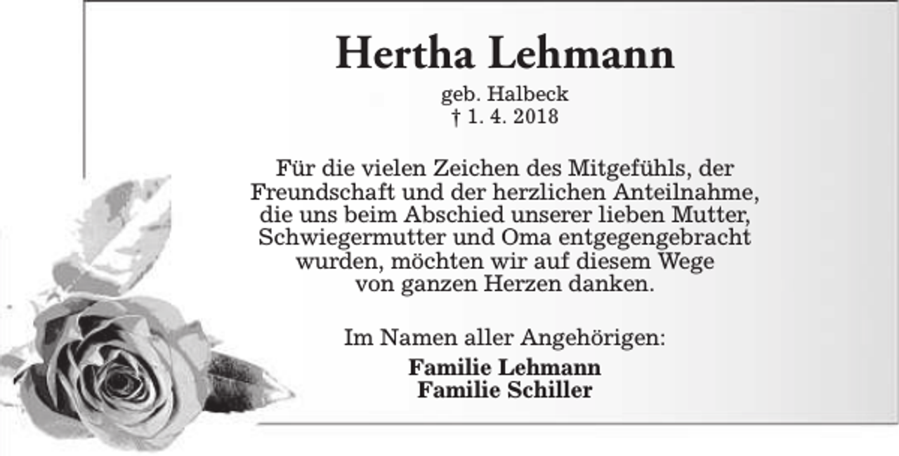 <p>Hertha Lehmann<br />geb. Halbeck<br />† 1. 4. 2018</p><p>Für die vielen Zeichen des Mitgefühls, der<br />Freundschaft und der herzlichen Anteilnahme,<br />die uns beim Abschied unserer lieben Mutter,<br />Schwiegermutter und Oma entgegengebracht<br />wurden, möchten wir auf diesem Wege<br />von ganzen Herzen danken.<br />Im Namen aller Angehörigen:<br />Familie Lehmann<br />Familie Schiller</p>
