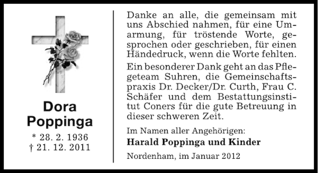 <p>Dora<br />Poppinga<br />* 28. 2. 1936<br />† 21. 12. 2011</p><p>Danke an alle, die gemeinsam mit<br />uns Abschied nahmen, für eine Umarmung, für tröstende Worte, gesprochen oder geschrieben, für einen<br />Händedruck, wenn die Worte fehlten.<br />Ein besonderer Dank geht an das Pﬂegeteam Suhren, die Gemeinschaftspraxis Dr. Decker/Dr. Curth, Frau C.<br />Schäfer und dem Bestattungsinstitut Coners für die gute Betreuung in<br />dieser schweren Zeit.<br />Im Namen aller Angehörigen:</p><p>Harald Poppinga und Kinder<br />Nordenham, im Januar 2012</p>