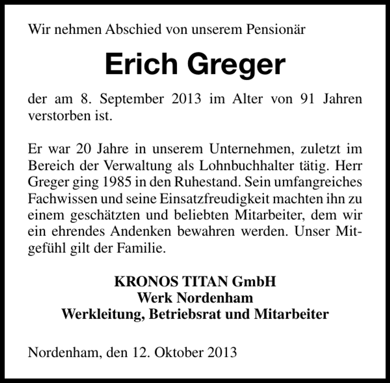 <p>Wir nehmen Abschied von unserem Pensionär</p><p>Erich Greger<br />der am 8. September 2013 im Alter von 91 Jahren<br />verstorben ist.<br />Er war 20 Jahre in unserem Unternehmen, zuletzt im<br />Bereich der Verwaltung als Lohnbuchhalter tätig. Herr<br />Greger ging 1985 in den Ruhestand. Sein umfangreiches<br />Fachwissen und seine Einsatzfreudigkeit machten ihn zu<br />einem geschätzten und beliebten Mitarbeiter, dem wir<br />ein ehrendes Andenken bewahren werden. Unser Mitgefühl gilt der Familie.<br />KRONOS TITAN GmbH<br />Werk Nordenham<br />Werkleitung, Betriebsrat und Mitarbeiter<br />Nordenham, den 12. Oktober 2013</p>