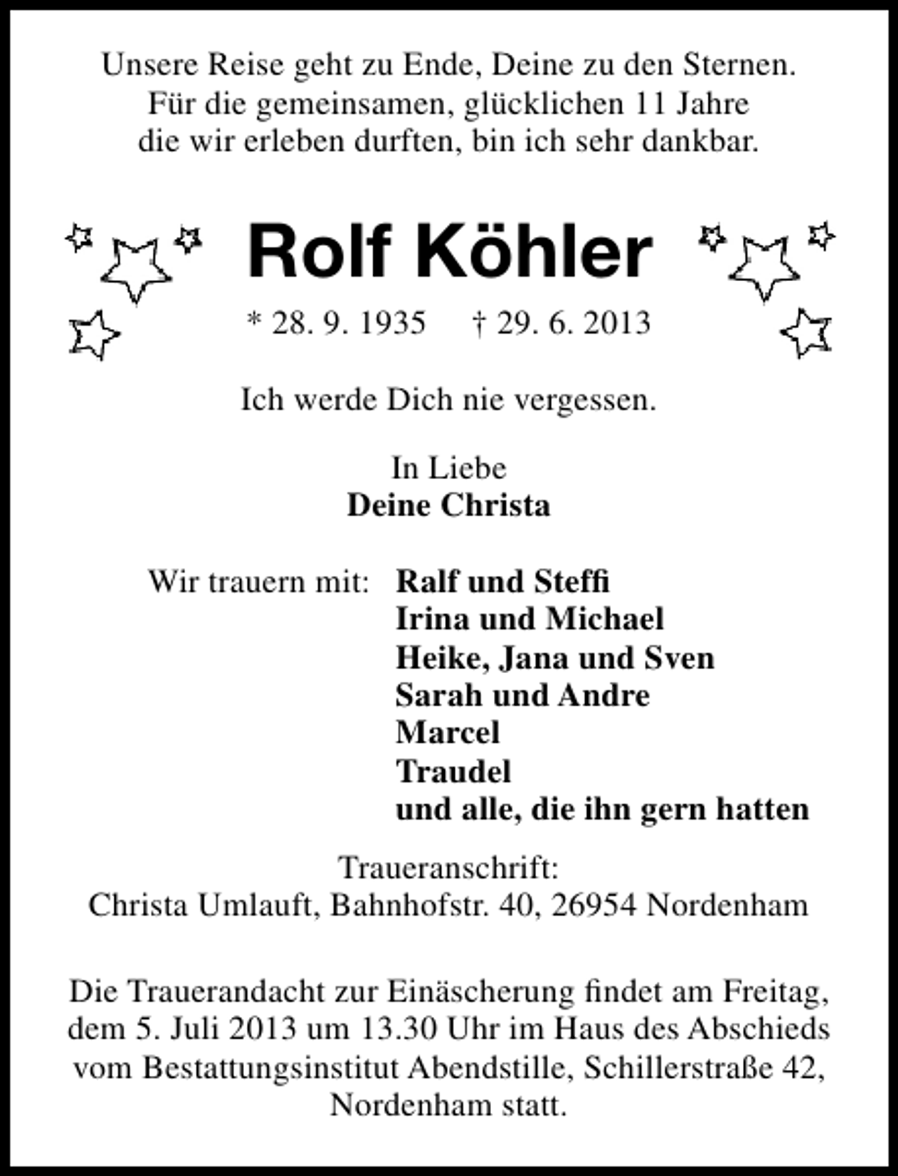 <p>Unsere Reise geht zu Ende, Deine zu den Sternen.<br />Für die gemeinsamen, glücklichen 11 Jahre<br />die wir erleben durften, bin ich sehr dankbar.</p><p>Rolf Köhler<br />* 28. 9. 1935</p><p>† 29. 6. 2013</p><p>Ich werde Dich nie vergessen.<br />In Liebe<br />Deine Christa<br />Wir trauern mit: Ralf und Stefﬁ<br />Irina und Michael<br />Heike, Jana und Sven<br />Sarah und Andre<br />Marcel<br />Traudel<br />und alle, die ihn gern hatten<br />Traueranschrift:<br />Christa Umlauft, Bahnhofstr. 40, 26954 Nordenham<br />Die Trauerandacht zur Einäscherung ﬁndet am Freitag,<br />dem 5. Juli 2013 um 13.30 Uhr im Haus des Abschieds<br />vom Bestattungsinstitut Abendstille, Schillerstraße 42,<br />Nordenham statt.</p>