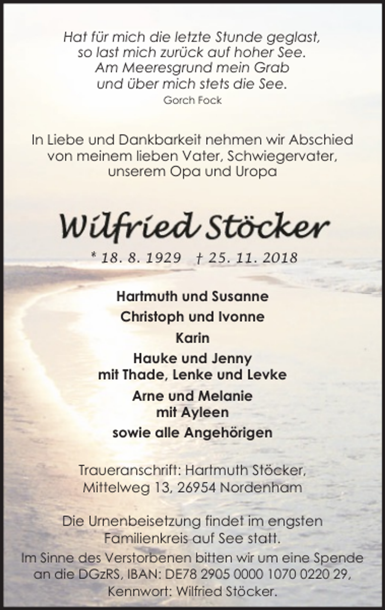 <p>Hat für mich die letzte Stunde geglast,<br />so last mich zurück auf hoher See.<br />Am Meeresgrund mein Grab<br />und über mich stets die See.<br />Gorch Fock</p><p>In Liebe und Dankbarkeit nehmen wir Abschied<br />von meinem lieben Vater, Schwiegervater,<br />unserem Opa und Uropa</p><p>* 18. 8. 1929</p><p>† 25. 11. 2018</p><p>Hartmuth und Susanne<br />Christoph und Ivonne<br />Karin<br />Hauke und Jenny<br />mit Thade, Lenke und Levke<br />Arne und Melanie<br />mit Ayleen<br />sowie alle Angehörigen<br />Traueranschrift: Hartmuth Stöcker,<br />Mittelweg 13, 26954 Nordenham<br />Die Urnenbeisetzung findet im engsten<br />Familienkreis auf See statt.<br />Im Sinne des Verstorbenen bitten wir um eine Spende<br />an die DGzRS, IBAN: DE78 2905 0000 107220 29,<br />Kennwort: Wilfried Stöcker.</p>