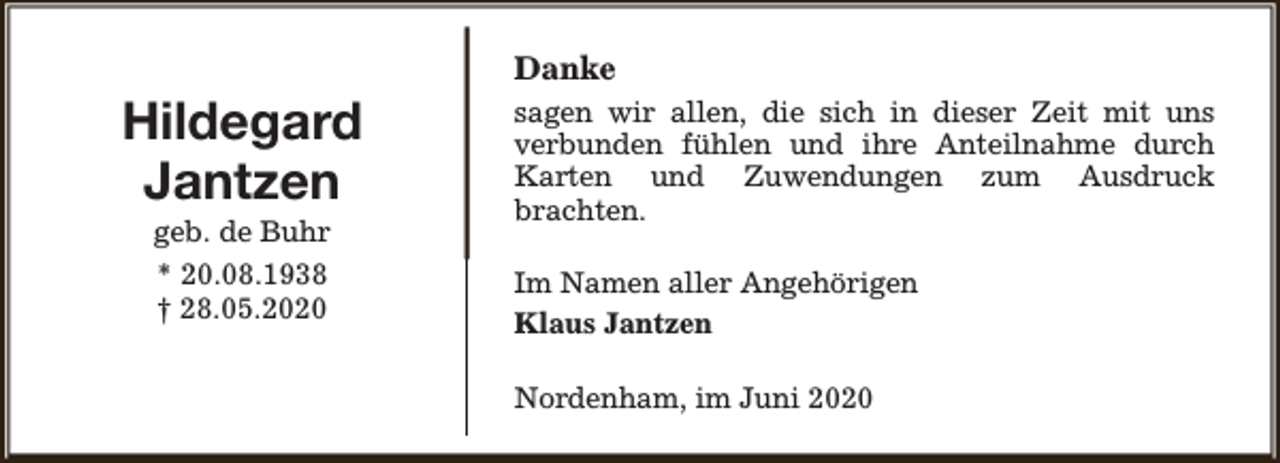 <p>Danke</p><p>Hildegard<br />Jantzen<br />geb. de Buhr<br />* 20.08.1938<br />† 28.05.2020</p><p>sagen wir allen, die sich in dieser Zeit mit uns<br />verbunden fühlen und ihre Anteilnahme durch<br />Karten und Zuwendungen zum Ausdruck<br />brachten.<br />Im Namen aller Angehörigen<br />Klaus Jantzen<br />Nordenham, im Juni 2020</p>