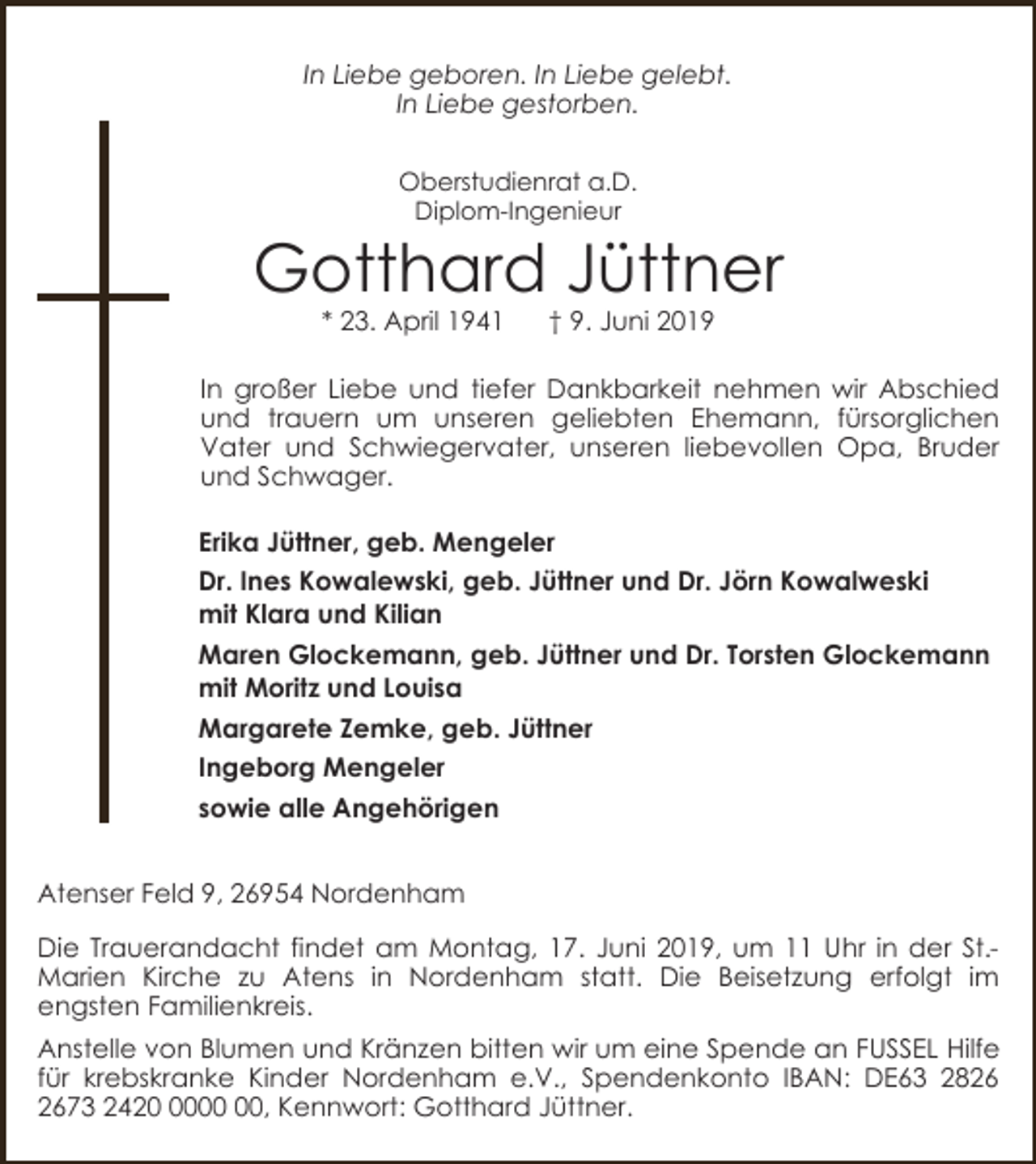 <p>In Liebe geboren. In Liebe gelebt.<br />In Liebe gestorben.<br />Oberstudienrat a.D.<br />Diplom-Ingenieur</p><p>Gotthard Jüttner<br />* 23. April 1941</p><p>† 9. Juni 2019</p><p>In großer Liebe und tiefer Dankbarkeit nehmen wir Abschied<br />und trauern um unseren geliebten Ehemann, fürsorglichen<br />Vater und Schwiegervater, unseren liebevollen Opa, Bruder<br />und Schwager.<br />Erika Jüttner, geb. Mengeler<br />Dr. Ines Kowalewski, geb. Jüttner und Dr. Jörn Kowalweski<br />mit Klara und Kilian<br />Maren Glockemann, geb. Jüttner und Dr. Torsten Glockemann<br />mit Moritz und Louisa<br />Margarete Zemke, geb. Jüttner<br />Ingeborg Mengeler<br />sowie alle Angehörigen<br />Atenser Feld 9, 26954 Nordenham<br />Die Trauerandacht findet am Montag, 17. Juni 2019, um 11 Uhr in der St.Marien Kirche zu Atens in Nordenham statt. Die Beisetzung erfolgt im<br />engsten Familienkreis.<br />Anstelle von Blumen und Kränzen bitten wir um eine Spende an FUSSEL Hilfe<br />für krebskranke Kinder Nordenham e.V., Spendenkonto IBAN: DE63 2873 2420, Kennwort: Gotthard Jüttner.</p>