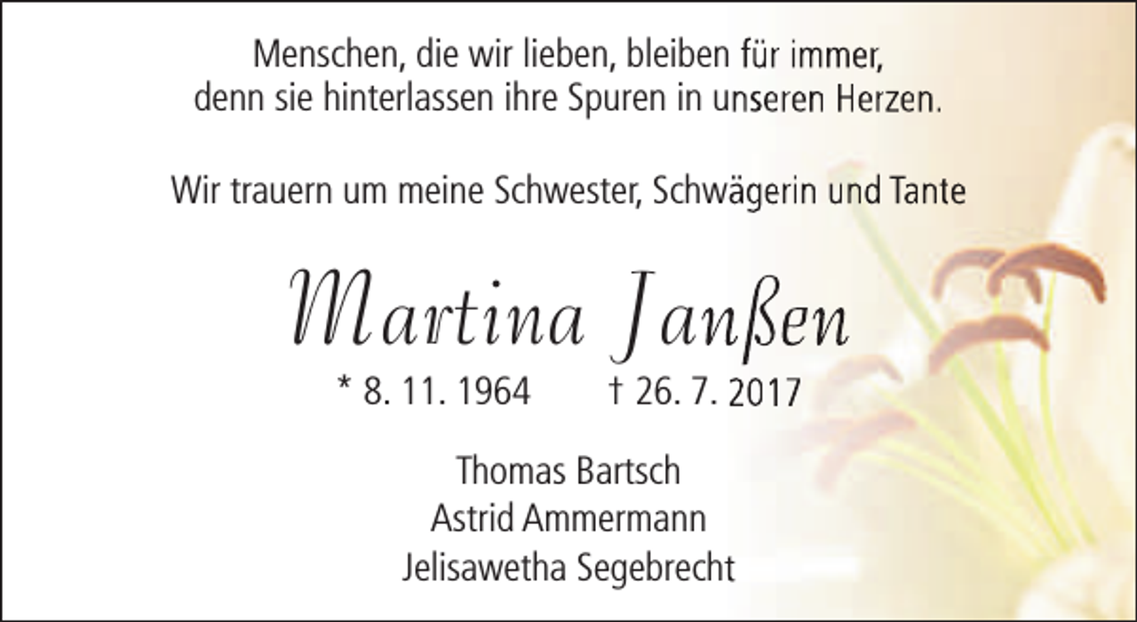 <p>Menschen, die wir lieben, bleiben für immer,<br />denn sie hinterlassen ihre Spuren in unseren Herzen.<br />Wir trauern um meine Schwester, Schwägerin und Tante</p><p>Martina Jannßen<br />* 8. 11. 1964</p><p>† 26. 7. 2017</p><p>Thomas Bartsch<br />Astrid Ammermann<br />Jelisawetha Segebrechtt</p>