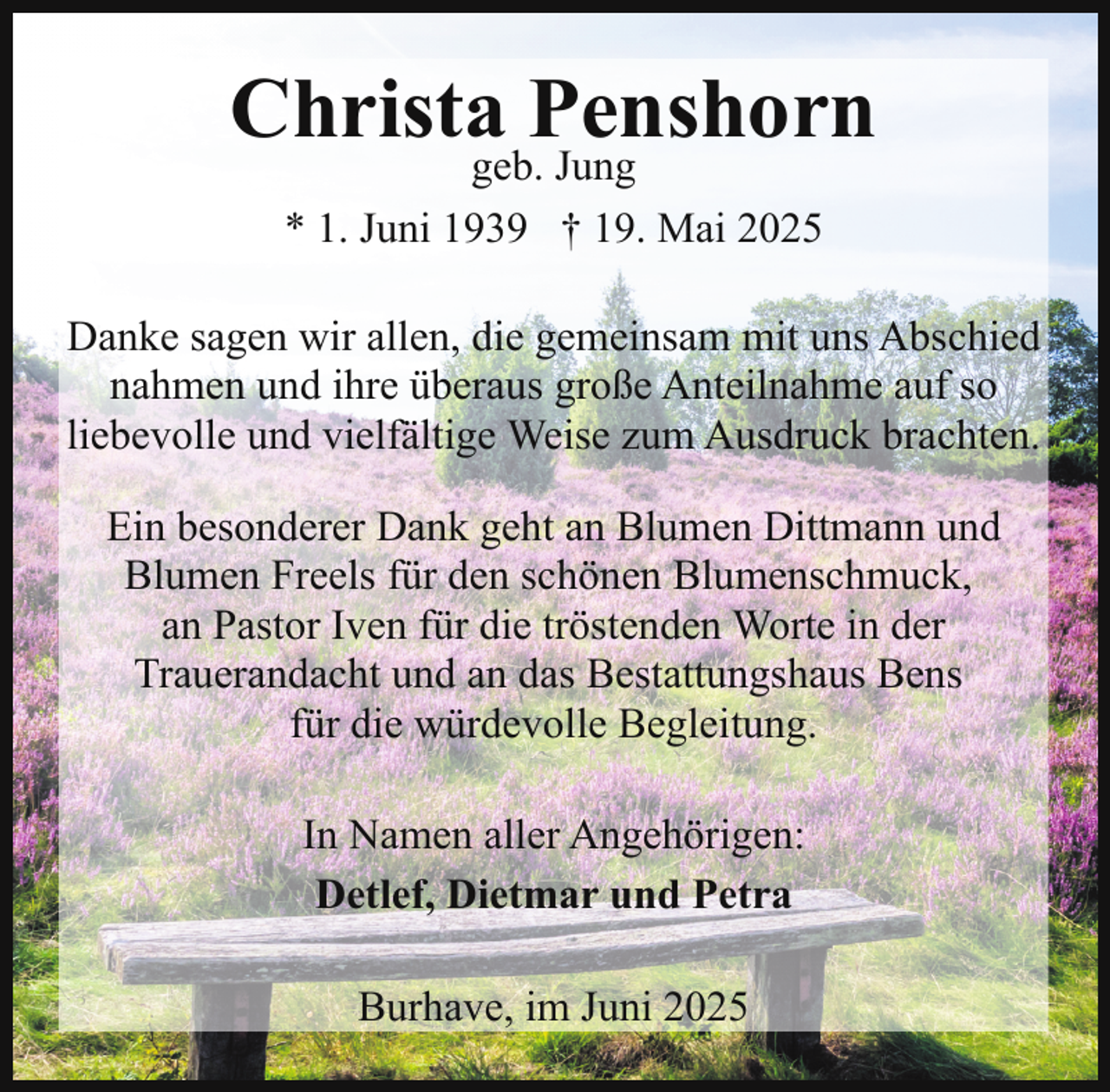 <p>Christageb.Penshorn<br />Jung<br />* 1. Juni 1939 † 19. Mai 2025<br />Danke sagen wir allen, die gemeinsam mit uns Abschied<br />nahmen und ihre überaus große Anteilnahme auf so<br />liebevolle und vielfältige Weise zum Ausdruck brachten.<br />Ein besonderer Dank geht an Blumen Dittmann und<br />Blumen Freels für den schönen Blumenschmuck,<br />an Pastor Iven für die tröstenden Worte in der<br />Trauerandacht und an das Bestattungshaus Bens<br />für die würdevolle Begleitung.<br />In Namen aller Angehörigen:<br />Detlef, Dietmar und Petra<br />Burhave, im Juni 2025</p>