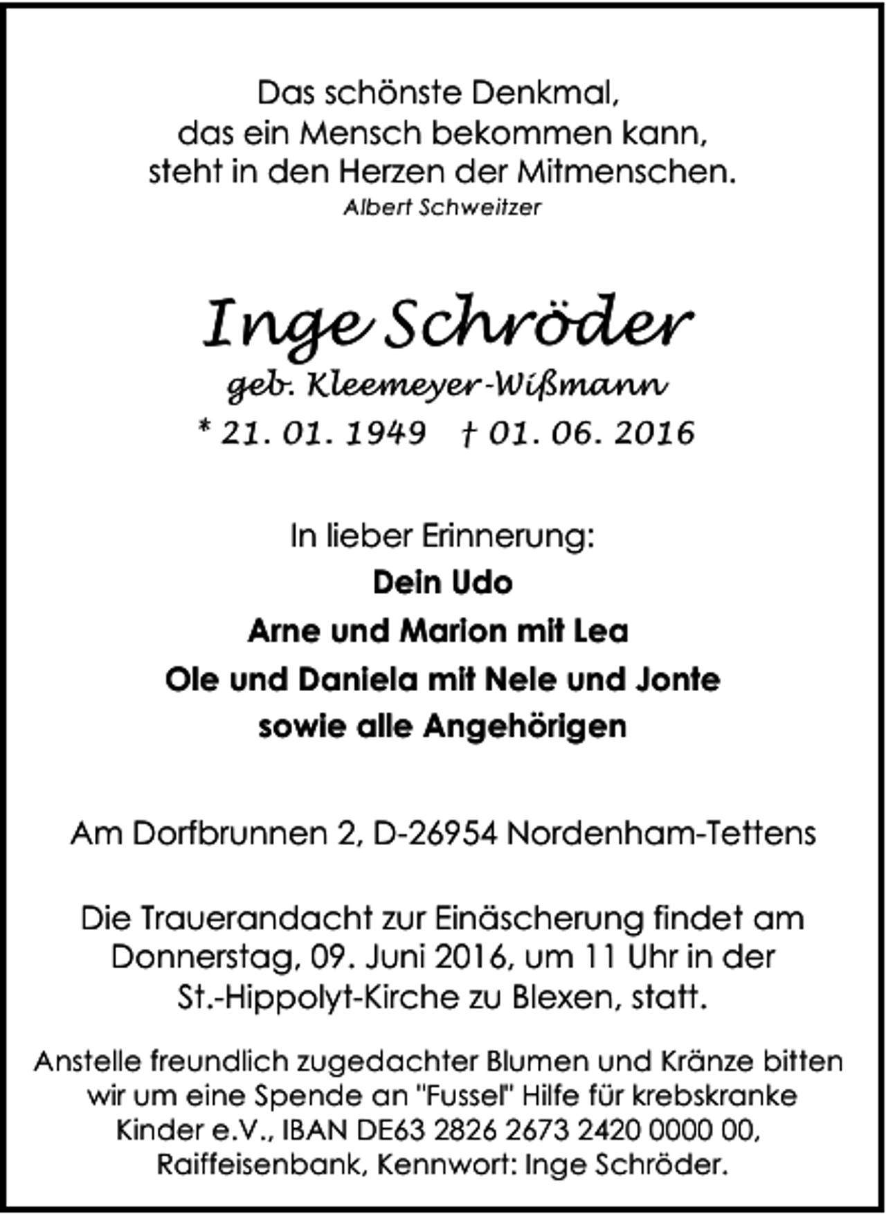<p>Das schönste Denkmal,<br />das ein Mensch bekommen kann,<br />steht in den Herzen der Mitmenschen.<br />Albert Schweitzer</p><p>Inge Schröder<br />geb. Kleemeyer-Wißmann</p><p>* 21. 01. 1949</p><p>† 01. 06. 2016</p><p>In lieber Erinnerung:<br />Dein Udo<br />Arne und Marion mit Lea<br />Ole und Daniela mit Nele und Jonte<br />sowie alle Angehörigen<br />Am Dorfbrunnen 2, D-26954 Nordenham-Tettens<br />Die Trauerandacht zur Einäscherung findet am<br />Donnerstag, 09. Juni 2016, um 11 Uhr in der<br />St.-Hippolyt-Kirche zu Blexen, statt.<br />Anstelle freundlich zugedachter Blumen und Kränze bitten<br />wir um eine Spende an "Fussel" Hilfe für krebskranke<br />Kinder e.V., IBAN DE63 2873 2420,<br />Raiffeisenbank, Kennwort: Inge Schröder.</p>
