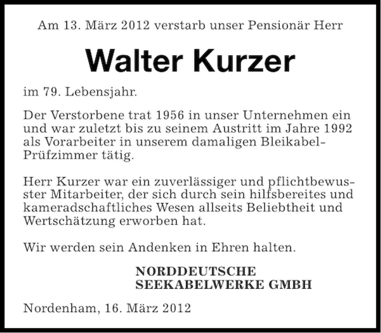 <p>Am 13. März 2012 verstarb unser Pensionär Herr</p><p>Walter Kurzer<br />im 79. Lebensjahr.<br />Der Verstorbene trat 1956 in unser Unternehmen ein<br />und war zuletzt bis zu seinem Austritt im Jahre 1992<br />als Vorarbeiter in unserem damaligen BleikabelPrüfzimmer tätig.<br />Herr Kurzer war ein zuverlässiger und pflichtbewusster Mitarbeiter, der sich durch sein hilfsbereites und<br />kameradschaftliches Wesen allseits Beliebtheit und<br />Wertschätzung erworben hat.<br />Wir werden sein Andenken in Ehren halten.<br />NORDDEUTSCHE<br />SEEKABELWERKE GMBH<br />Nordenham, 16. März 2012</p>
