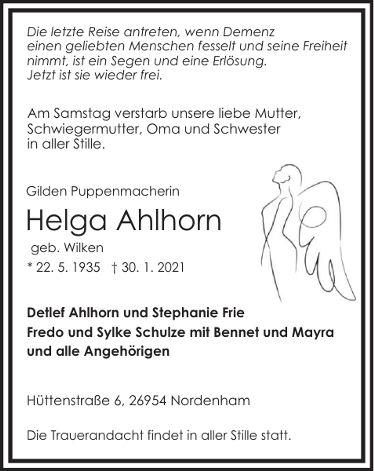 <p>Die letzte Reise antreten, wenn Demenz<br />einen geliebten Menschen fesselt und seine Freiheit<br />nimmt, ist ein Segen und eine Erlösung.<br />Jetzt ist sie wieder frei.</p><p>Am Samstag verstarb unsere liebe Mutter,<br />Schwiegermutter, Oma und Schwester<br />in aller Stille.<br />Gilden Puppenmacherin</p><p>Helga Ahlhorn<br />geb. Wilken</p><p>* 22. 5. 1935 † 30. 1. 2021</p><p>Detlef Ahlhorn und Stephanie Frie<br />Fredo und Sylke Schulze mit Bennet und Mayra<br />und alle Angehörigen<br />Hüttenstraße 6, 26954 Nordenham<br />Die Trauerandacht findet in aller Stille statt.</p>