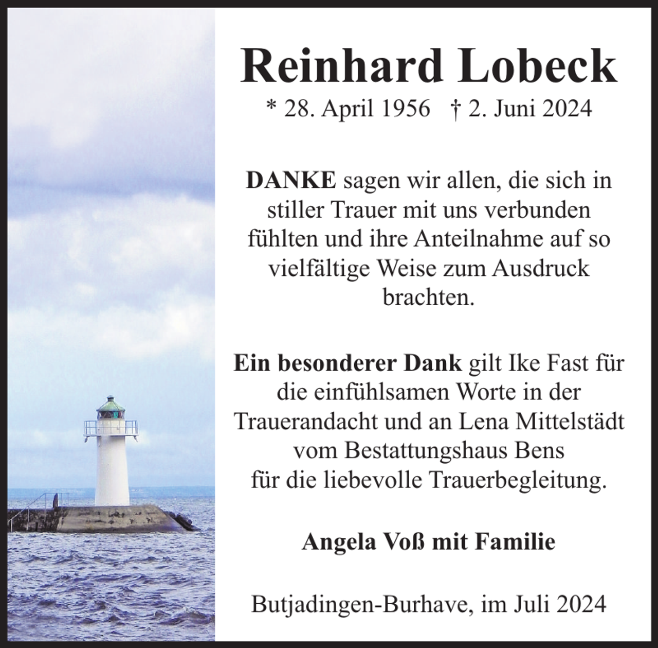 <p>Reinhard Lobeck<br />* 28. April 1956 † 2. Juni 2024</p><p>DANKE sagen wir allen, die sich in<br />stiller Trauer mit uns verbunden<br />fühlten und ihre Anteilnahme auf so<br />vielfältige Weise zum Ausdruck<br />brachten.<br />Ein besonderer Dank gilt Ike Fast für<br />die einfühlsamen Worte in der<br />Trauerandacht und an Lena Mittelstädt<br />vom Bestattungshaus Bens<br />für die liebevolle Trauerbegleitung.<br />Angela Voß mit Familie<br />Butjadingen-Burhave, im Juli 2024</p>