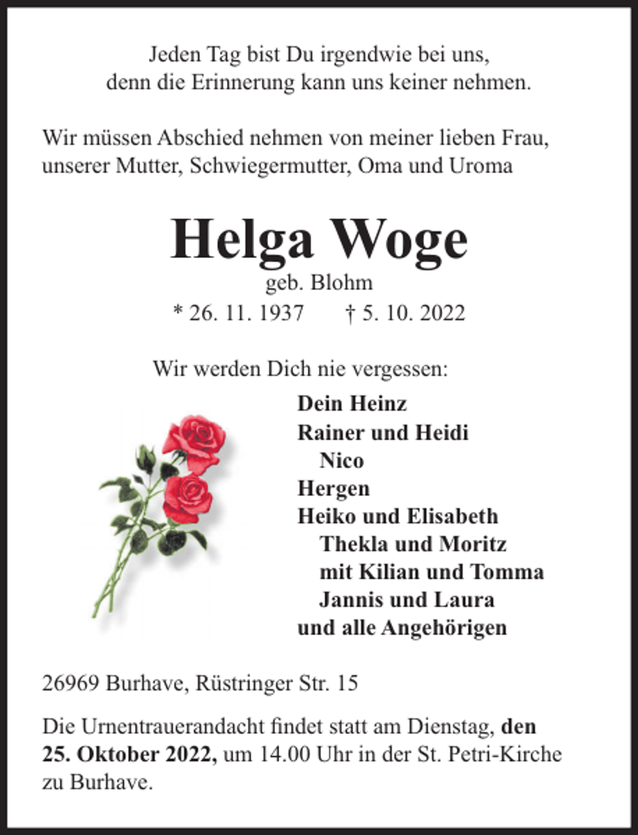 <p>Jeden Tag bist Du irgendwie bei uns,<br />denn die Erinnerung kann uns keiner nehmen.<br />Wir müssen Abschied nehmen von meiner lieben Frau,<br />unserer Mutter, Schwiegermutter, Oma und Uroma</p><p>Helga Woge<br />geb. Blohm<br />* 26. 11. 1937<br />† 5. 10. 2022</p><p>Wir werden Dich nie vergessen:<br />Dein Heinz<br />Rainer und Heidi<br />Nico<br />Hergen<br />Heiko und Elisabeth<br />Thekla und Moritz<br />mit Kilian und Tomma<br />Jannis und Laura<br />und alle Angehörigen<br />26969 Burhave, Rüstringer Str. 15<br />Die Urnentrauerandacht ﬁndet statt am Dienstag, den<br />25. Oktober 2022, um 14.00 Uhr in der St. Petri-Kirche<br />zu Burhave.</p>