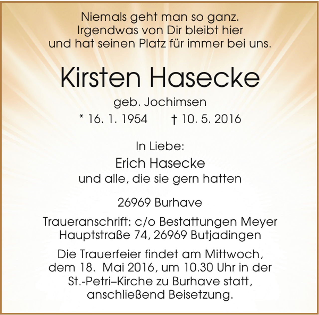 <p>Niemals geht man so ganz.<br />Irgendwas von Dir bleibt hier<br />und hat seinen Platz für immer bei uns.</p><p>Kirsten Hasecke<br />geb. Jochimsen<br />* 16. 1. 1954<br />† 10. 5. 2016<br />In Liebe:</p><p>Erich Hasecke</p><p>und alle, die sie gern hatten<br />26969 Burhave<br />Traueranschrift: c/o Bestattungen Meyer<br />Hauptstraße 74, 26969 Butjadingen<br />Die Trauerfeier findet am Mittwoch,<br />dem 18. Mai 2016, um 10.30 Uhr in der<br />St.-Petri–Kirche zu Burhave statt,<br />anschließend Beisetzung.</p>