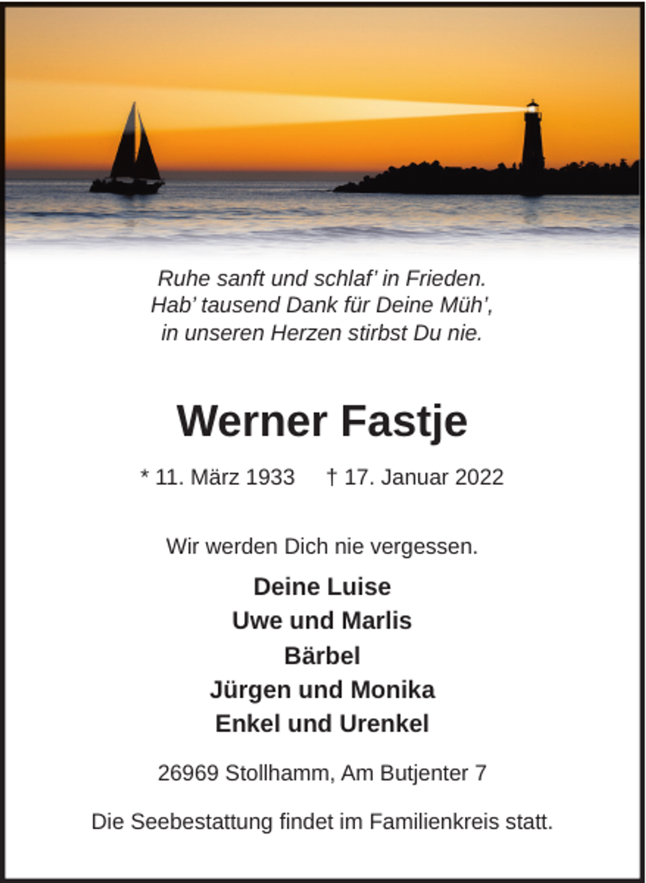 <p>Ruhe sanft und schlaf’ in Frieden.<br />Hab’ tausend Dank für Deine Müh’,<br />in unseren Herzen stirbst Du nie.</p><p>Werner Fastje<br />* 11. März 1933</p><p>† 17. Januar 2022</p><p>Wir werden Dich nie vergessen.</p><p>Deine Luise<br />Uwe und Marlis<br />Bärbel<br />Jürgen und Monika<br />Enkel und Urenkel<br />26969 Stollhamm, Am Butjenter 7<br />Die Seebestattung ndet im Familienkreis statt.</p>