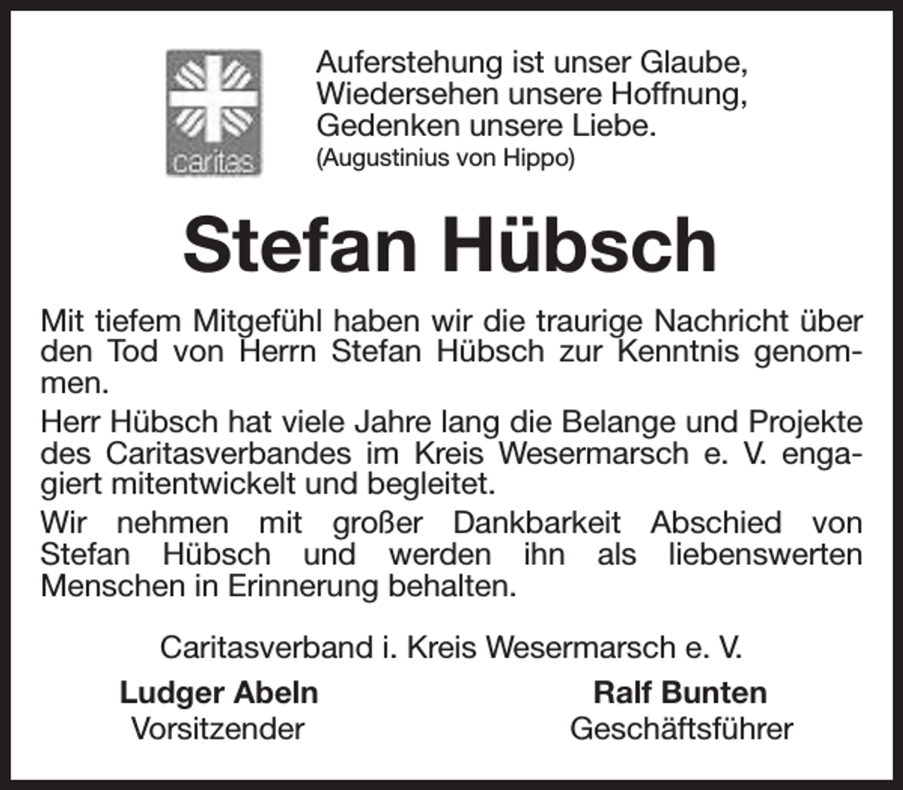 <p>Auferstehung ist unser Glaube,<br />Wiedersehen unsere Hoffnung,<br />Gedenken unsere Liebe.<br />(Augustinius von Hippo)</p><p>Stefan Hübsch<br />Mit tiefem Mitgefühl haben wir die traurige Nachricht über<br />den Tod von Herrn Stefan Hübsch zur Kenntnis genommen.<br />Herr Hübsch hat viele Jahre lang die Belange und Projekte<br />des Caritasverbandes im Kreis Wesermarsch e. V. engagiert mitentwickelt und begleitet.<br />Wir nehmen mit großer Dankbarkeit Abschied von<br />Stefan Hübsch und werden ihn als liebenswerten<br />Menschen in Erinnerung behalten.<br />Caritasverband i. Kreis Wesermarsch e. V.<br />Ludger Abeln<br />Ralf Bunten<br />Vorsitzender<br />Geschäftsführer</p>