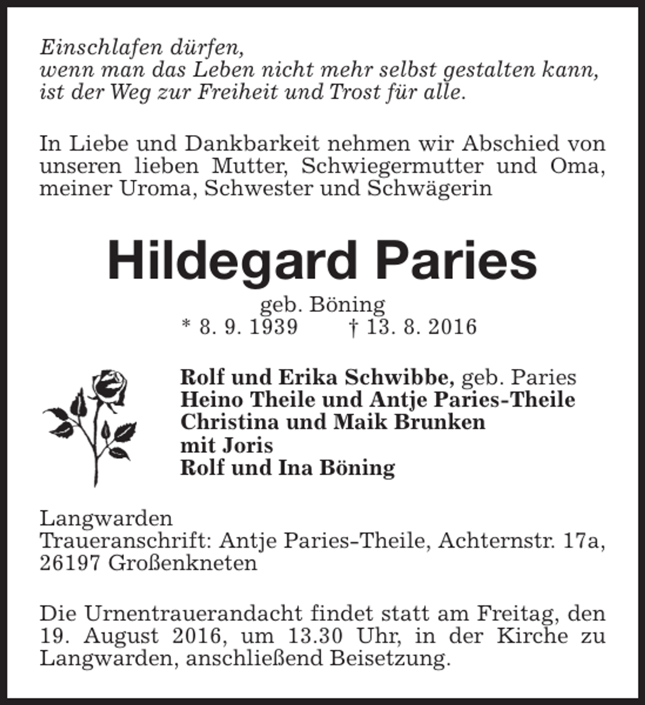 <p>Einschlafen dürfen,<br />wenn man das Leben nicht mehr selbst gestalten kann,<br />ist der Weg zur Freiheit und Trost für alle.<br />In Liebe und Dankbarkeit nehmen wir Abschied von<br />unseren lieben Mutter, Schwiegermutter und Oma,<br />meiner Uroma, Schwester und Schwägerin</p><p>Hildegard Paries<br />geb. Böning<br />* 8. 9. 1939<br />† 13. 8. 2016</p><p>Rolf und Erika Schwibbe, geb. Paries<br />Heino Theile und Antje Paries-Theile<br />Christina und Maik Brunken<br />mit Joris<br />Rolf und Ina Böning<br />Langwarden<br />Traueranschrift: Antje Paries-Theile, Achternstr. 17a,<br />26197 Großenkneten<br />Die Urnentrauerandacht findet statt am Freitag, den<br />19. August 2016, um 13.30 Uhr, in der Kirche zu<br />Langwarden, anschließend Beisetzung.</p>