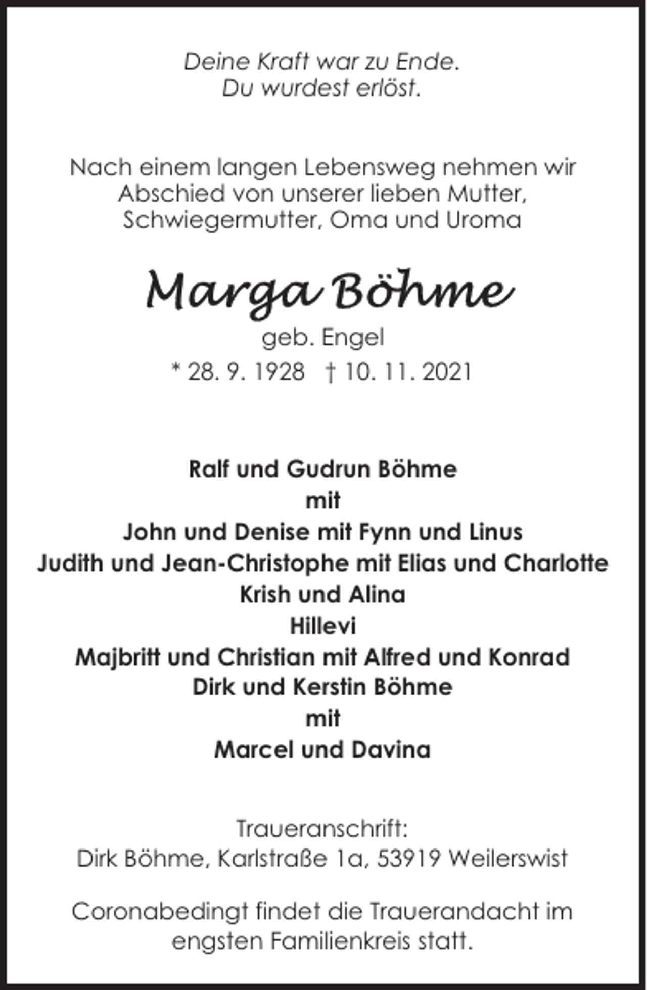 <p>Deine Kraft war zu Ende.<br />Du wurdest erlöst.<br />Nach einem langen Lebensweg nehmen wir<br />Abschied von unserer lieben Mutter,<br />Schwiegermutter, Oma und Uroma</p><p>geb. Engel<br />* 28. 9. 1928 † 10. 11. 2021</p><p>Ralf und Gudrun Böhme<br />mit<br />John und Denise mit Fynn und Linus<br />Judith und Jean-Christophe mit Elias und Charlotte<br />Krish und Alina<br />Hillevi<br />Majbritt und Christian mit Alfred und Konrad<br />Dirk und Kerstin Böhme<br />mit<br />Marcel und Davina<br />Traueranschrift:<br />Dirk Böhme, Karlstraße 1a, 53919 Weilerswist<br />Coronabedingt findet die Trauerandacht im<br />engsten Familienkreis statt.</p>