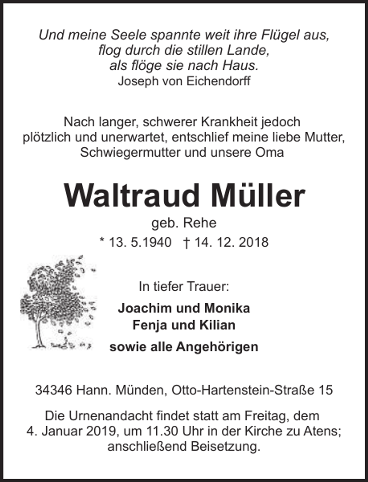 <p>Und meine Seele spannte weit ihre Flügel aus,<br />flog durch die stillen Lande,<br />als flöge sie nach Haus.<br />Joseph von Eichendorff</p><p>Nach langer, schwerer Krankheit jedoch<br />plötzlich und unerwartet, entschlief meine liebe Mutter,<br />Schwiegermutter und unsere Oma</p><p>Waltraud Müller<br />geb. Rehe</p><p>* 13. 5.1940 † 14. 12. 2018<br />In tiefer Trauer:<br />Joachim und Monika<br />Fenja und Kilian<br />sowie alle Angehörigen<br />Otto-Hartenstein-Straße 15, 34346 Hann. Münden<br />34346 Hann. Münden, Otto-Hartenstein-Straße 15<br />Die Urnenandacht findet statt am Freitag, dem<br />4. Januar 2019, um 11.30 Uhr in der Kirche zu Atens;<br />anschließend Beisetzung.</p>