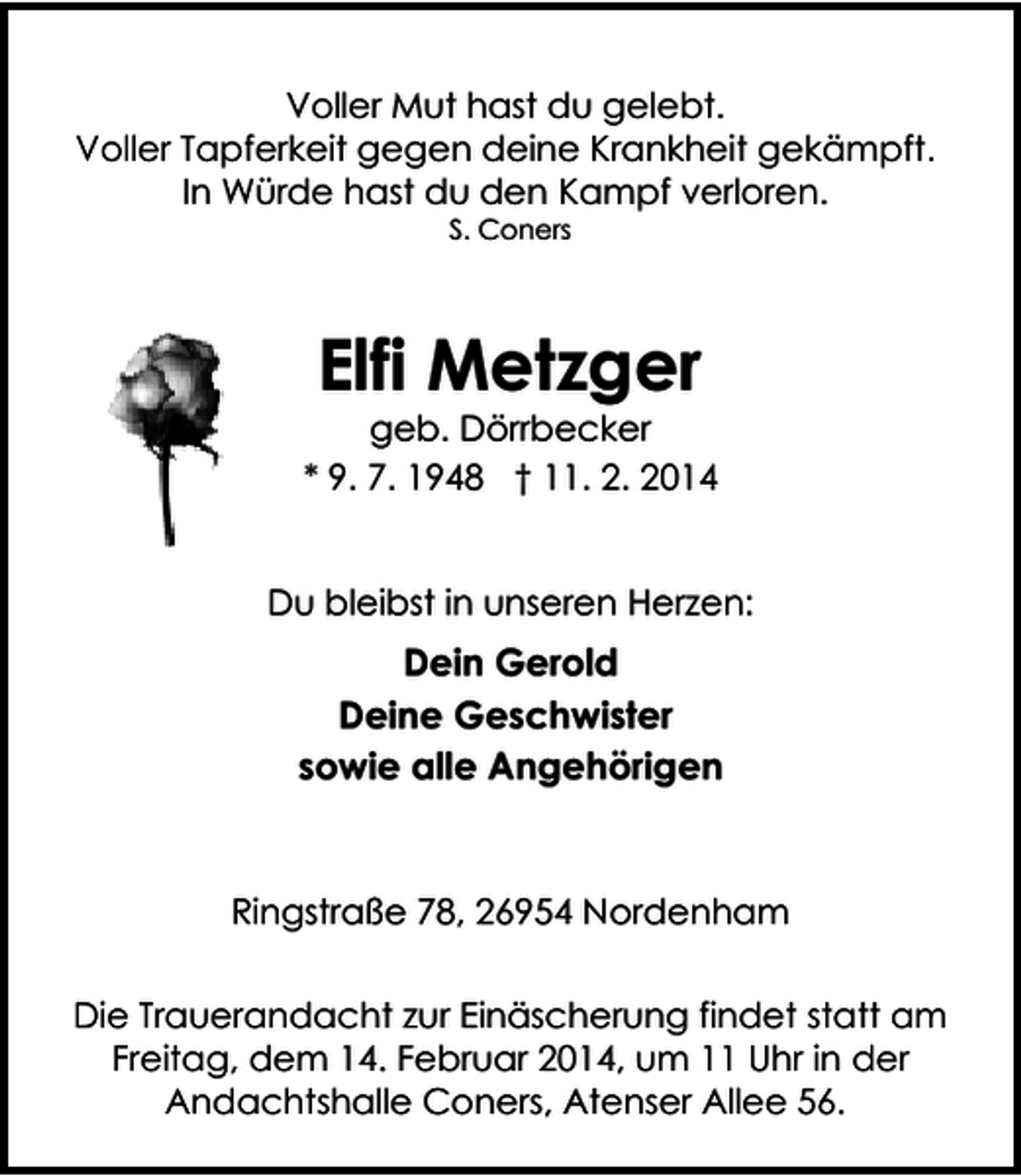<p>Voller Mut hast du gelebt.<br />Voller Tapferkeit gegen deine Krankheit gekämpft.<br />In Würde hast du den Kampf verloren.<br />S. Coners</p>
<p>Elfi Metzger</p>
<p>geb. Dörrbecker<br />* 9. 7. 1948 † 11. 2. 2014<br />Du bleibst in unseren Herzen:</p>
<p>Dein Gerold<br />Deine Geschwister<br />sowie alle Angehörigen</p>
<p>Ringstraße 78, 26954 Nordenham<br />Die Trauerandacht zur Einäscherung findet statt am<br />Freitag, dem 14. Februar 2014, um 11 Uhr in der<br />Andachtshalle Coners, Atenser Allee 56.</p>