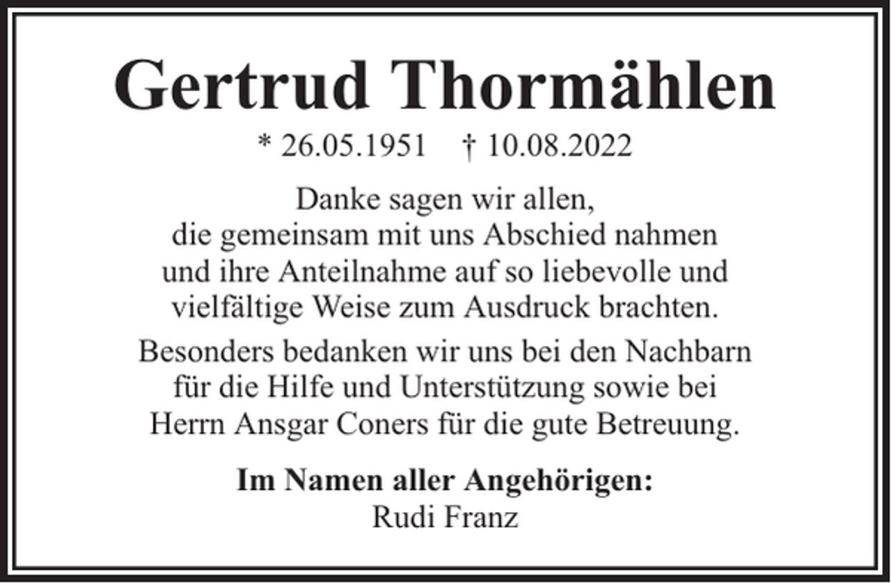 <p>Gertrud Thormählen<br />* 26.05.1951 † 10.08.2022</p><p>Danke sagen wir allen,<br />die gemeinsam mit uns Abschied nahmen<br />und ihre Anteilnahme auf so liebevolle und<br />vielfältige Weise zum Ausdruck brachten.<br />Besonders bedanken wir uns bei den Nachbarn<br />für die Hilfe und Unterstützung sowie bei<br />Herrn Ansgar Coners für die gute Betreuung.<br />Im Namen aller Angehörigen:<br />Rudi Franz</p>