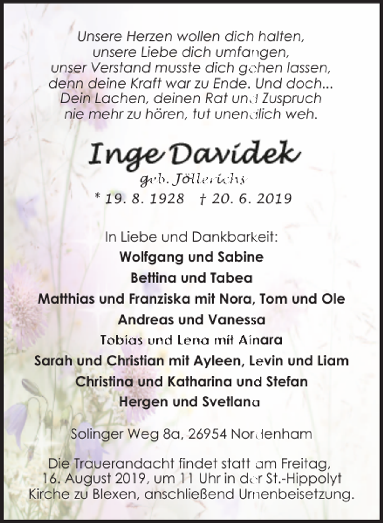 <p>Unsere Herzen wollen dich halten,<br />unsere Liebe dich umfan<br />ngen,<br />ehen lassen,<br />unser Verstand musste dich ge<br />denn deine Kraft war zu Ende. Und doch...<br />Dein Lachen, deinen Rat und<br />d Zuspruch<br />dlich weh.<br />nie mehr zu hören, tut unend</p><p>ge<br />g<br />eb. Jöl<br />ölleriic<br />chs<br />* 19. 8. 1928</p><p>† 20. 6. 2019</p><p>In Liebe und Dankbarkkeit:<br />Wolfgang und Sabine<br />Bettina und Tabea<br />Matthias und Franziska mit Nora, Tom und Ole<br />Andreas und Vanesssa<br />Tobias und Lena mit Ainara<br />evin und Liam<br />Sarah und Christian mit Ayleen, Le<br />d Stefan<br />Christina und Katharina und<br />a<br />Hergen und Svetlana<br />Solinger Weg 8a, 26954 Nord<br />denham<br />Die Trauerandacht findet statt am Freitag,<br />er St.-Hippolyt<br />16. August 2019, um 11 Uhr in de<br />nenbeisetzung.<br />Kirche zu Blexen, anschließend Urn</p>