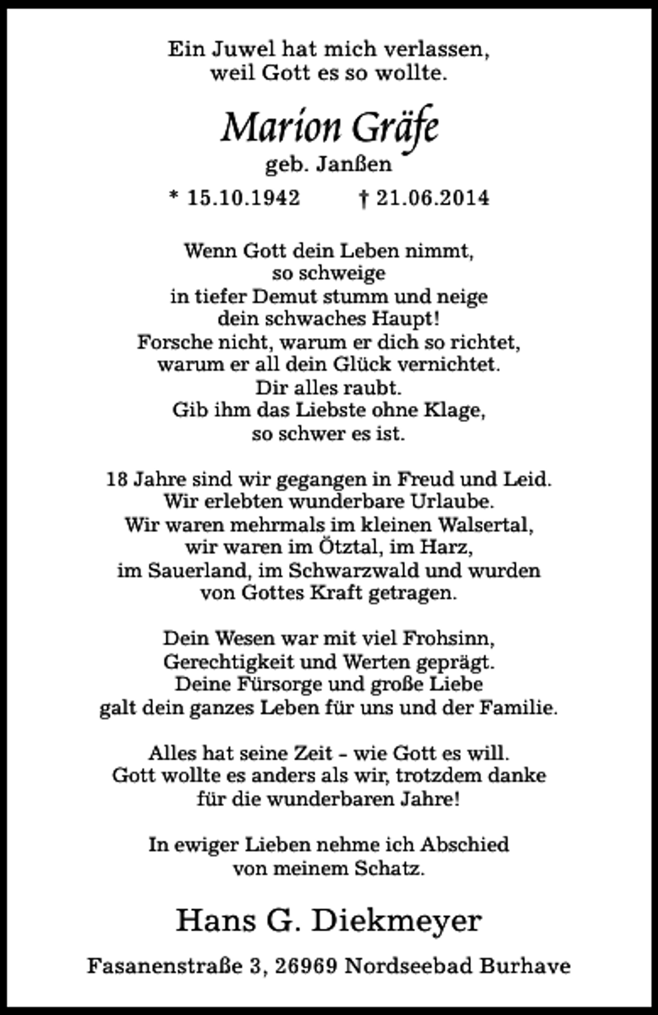 <p>Ein Juwel hat mich verlassen,<br />weil Gott es so wollte.</p><p>Marion Gräfe</p><p>geb. Janßen<br />* 15.10.1942<br />† 21.06.2014<br />Wenn Gott dein Leben nimmt,<br />so schweige<br />in tiefer Demut stumm und neige<br />dein schwaches Haupt!<br />Forsche nicht, warum er dich so richtet,<br />warum er all dein Glück vernichtet.<br />Dir alles raubt.<br />Gib ihm das Liebste ohne Klage,<br />so schwer es ist.<br />18 Jahre sind wir gegangen in Freud und Leid.<br />Wir erlebten wunderbare Urlaube.<br />Wir waren mehrmals im kleinen Walsertal,<br />wir waren im Ötztal, im Harz,<br />im Sauerland, im Schwarzwald und wurden<br />von Gottes Kraft getragen.<br />Dein Wesen war mit viel Frohsinn,<br />Gerechtigkeit und Werten geprägt.<br />Deine Fürsorge und große Liebe<br />galt dein ganzes Leben für uns und der Familie.<br />Alles hat seine Zeit - wie Gott es will.<br />Gott wollte es anders als wir, trotzdem danke<br />für die wunderbaren Jahre!<br />In ewiger Lieben nehme ich Abschied<br />von meinem Schatz.</p><p>Hans G. Diekmeyer<br />Fasanenstraße 3, 26969 Nordseebad Burhave</p>