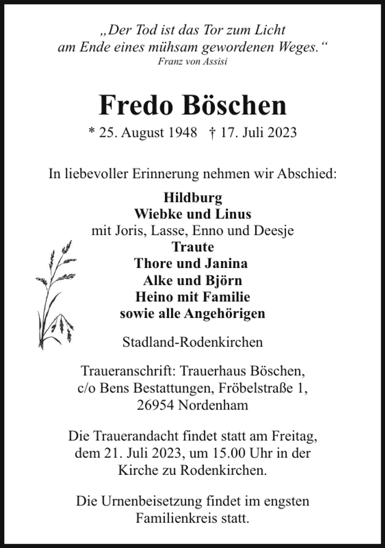 <p>„Der Tod ist das Tor zum Licht<br />am Ende eines mühsam gewordenen Weges.“<br />Franz von Assisi</p><p>Fredo Böschen</p><p>* 25. August 1948 † 17. Juli 2023<br />In liebevoller Erinnerung nehmen wir Abschied:<br />Hildburg<br />Wiebke und Linus<br />mit Joris, Lasse, Enno und Deesje<br />Traute<br />Thore und Janina<br />Alke und Björn<br />Heino mit Familie<br />sowie alle Angehörigen<br />Stadland-Rodenkirchen<br />Traueranschrift: Trauerhaus Böschen,<br />c/o Bens Bestattungen, Fröbelstraße 1,<br />26954 Nordenham<br />Die Trauerandacht findet statt am Freitag,<br />dem 21. Juli 2023, um 15.00 Uhr in der<br />Kirche zu Rodenkirchen.<br />Die Urnenbeisetzung findet im engsten<br />Familienkreis statt.</p>