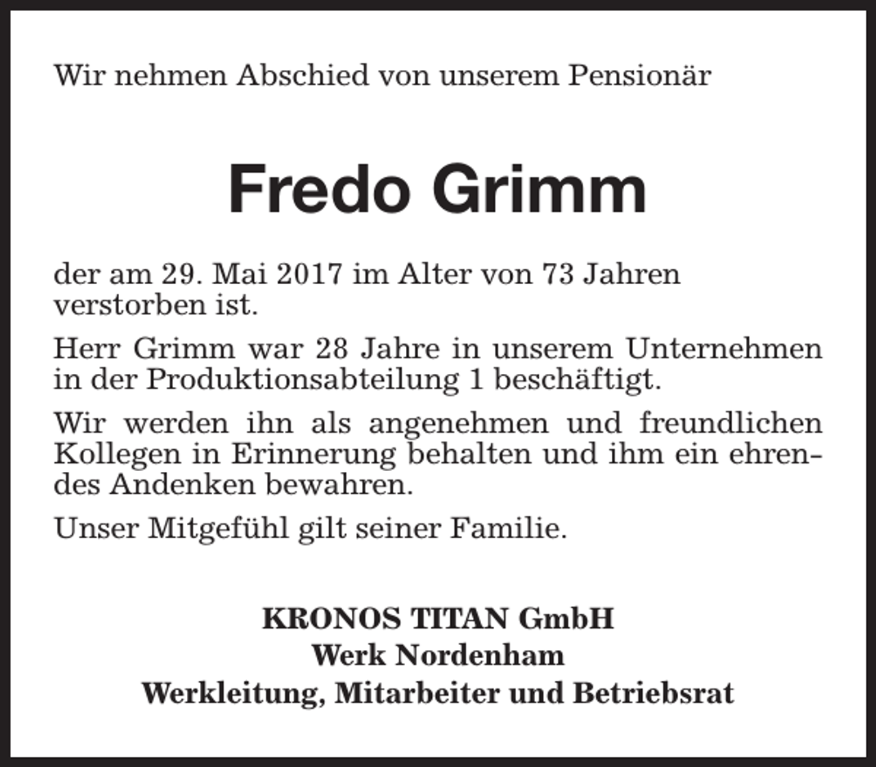 <p>Wir nehmen Abschied von unserem Pensionär</p><p>Fredo Grimm<br />der am 29. Mai 2017 im Alter von 73 Jahren<br />verstorben ist.<br />Herr Grimm war 28 Jahre in unserem Unternehmen<br />in der Produktionsabteilung 1 beschäftigt.<br />Wir werden ihn als angenehmen und freundlichen<br />Kollegen in Erinnerung behalten und ihm ein ehrendes Andenken bewahren.<br />Unser Mitgefühl gilt seiner Familie.<br />KRONOS TITAN GmbH<br />Werk Nordenham<br />Werkleitung, Mitarbeiter und Betriebsrat</p>