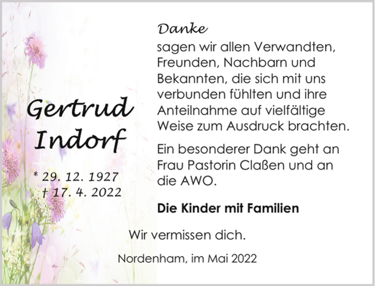 <p>Danke<br />sagen wir allen Verwandten,<br />Freunden, Nachbarn und<br />Bekannten, die sich mit uns<br />verbunden fühlten und ihre<br />Anteilnahme auf vielfältige<br />Weise zum Ausdruck brachten.</p><p>* 29. 12. 1927<br />† 17. 4. 2022</p><p>Ein besonderer Dank geht an<br />Frau Pastorin Claßen und an<br />die AWO.<br />Die Kinder mit Familien<br />Wir vermissen dich.</p><p>Nordenham, im Mai 2022</p>