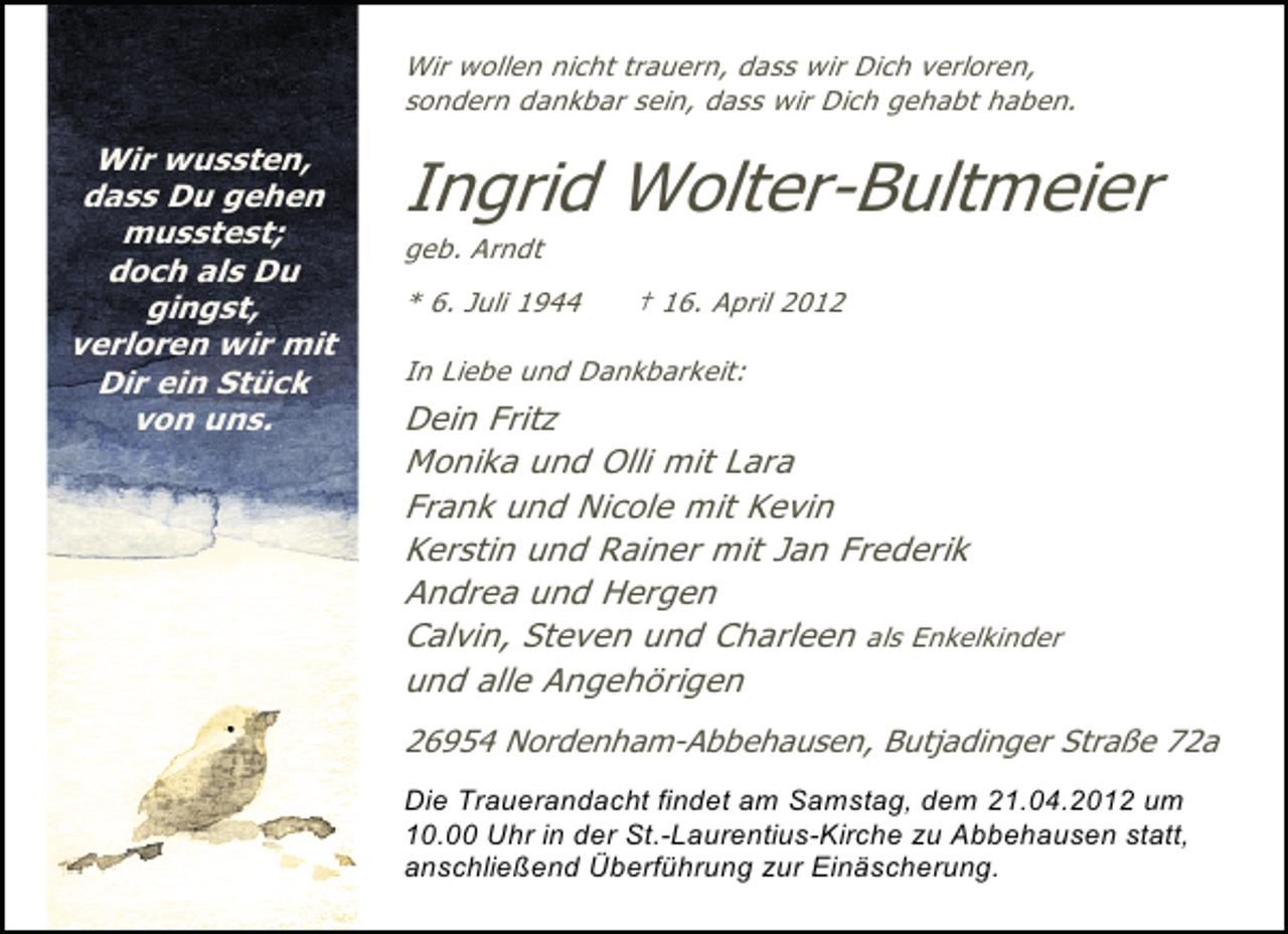 <p>Wir wollen nicht trauern, dass wir Dich verloren,<br />sondern dankbar sein, dass wir Dich gehabt haben.</p><p>Wir wussten,<br />dass Du gehen<br />musstest;<br />doch als Du<br />gingst,<br />verloren wir mit<br />Dir ein Stück<br />von uns.</p><p>Ingrid Wolter-Bultmeier</p><p>geb. Arndt</p><p>* 6. Juli 1944</p><p>† 16. April 2012</p><p>In Liebe und Dankbarkeit:</p><p>Dein Fritz<br />Monika und Olli mit Lara<br />Frank und Nicole mit Kevin<br />Kerstin und Rainer mit Jan Frederik<br />Andrea und Hergen<br />Calvin, Steven und Charleen als Enkelkinder<br />und alle Angehörigen<br />26954 Nordenham-Abbehausen, Butjadinger Straße 72a<br />Die Trauerandacht findet am Samstag, dem 21.04.2012 um<br />10.00 Uhr in der St.-Laurentius-Kirche zu Abbehausen statt,<br />anschließend Überführung zur Einäscherung.</p>