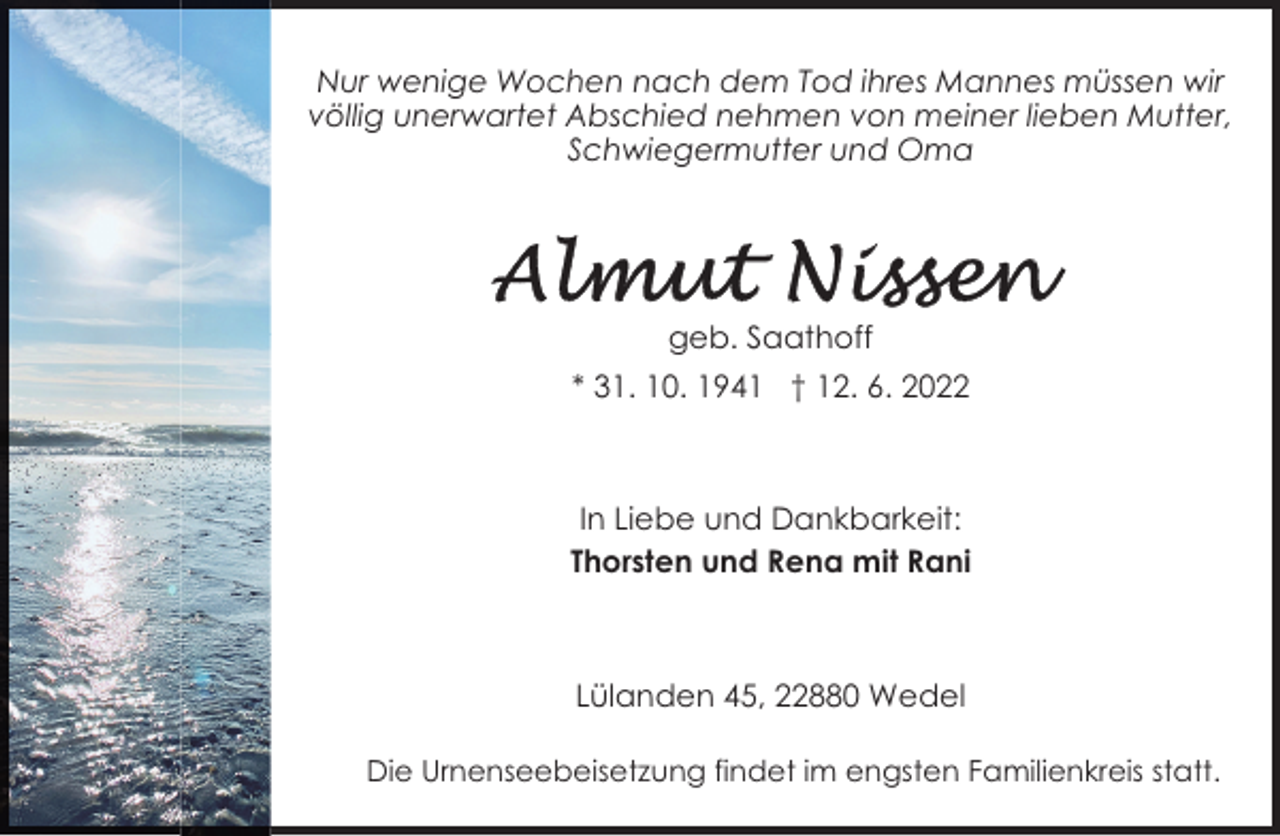 <p>Nur wenige Wochen nach dem Tod ihres Mannes müssen wir<br />völlig unerwartet Abschied nehmen von meiner lieben Mutter,<br />Schwiegermutter und Oma</p><p>geb. Saathoff<br />* 31. 10. 1941 † 12. 6. 2022</p><p>In Liebe und Dankbarkeit:<br />Thorsten und Rena mit Rani</p><p>Lülanden 45, 22880 Wedel<br />Die Urnenseebeisetzung findet im engsten Familienkreis statt.</p>