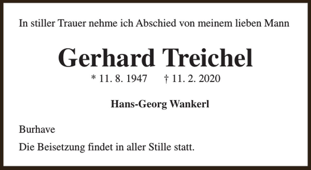 <p>In stiller Trauer nehme ich Abschied von meinem lieben Mann</p><p>Gerhard Treichel<br />* 11. 8. 1947</p><p>† 11. 2. 2020</p><p>Hans-Georg Wankerl<br />Burhave<br />Die Beisetzung findet in aller Stille statt.</p>