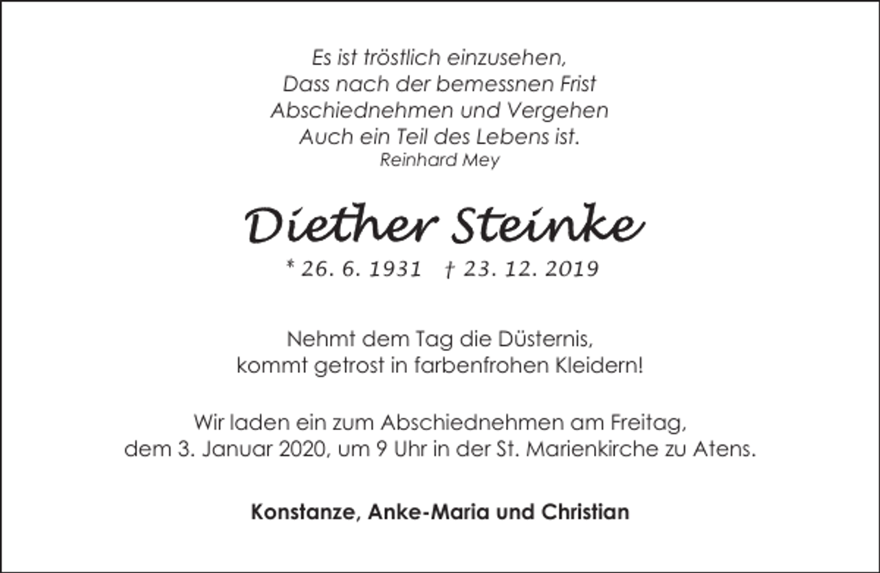 <p>Es ist tröstlich einzusehen,<br />Dass nach der bemessnen Frist<br />Abschiednehmen und Vergehen<br />Auch ein Teil des Lebens ist.<br />Reinhard Mey</p><p>* 26. 6. 1931 † 23. 12. 2019</p><p>Nehmt dem Tag die Düsternis,<br />kommt getrost in farbenfrohen Kleidern!<br />Wir laden ein zum Abschiednehmen am Freitag,<br />dem 3. Januar 2020, um 9 Uhr in der St. Marienkirche zu Atens.<br />Konstanze, Anke-Maria und Christian</p>