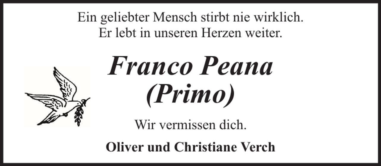 <p>Ein geliebter Mensch stirbt nie wirklich.<br />Er lebt in unseren Herzen weiter.</p><p>Franco Peana<br />(Primo)<br />Wir vermissen dich.<br />Oliver und Christiane Verch</p>