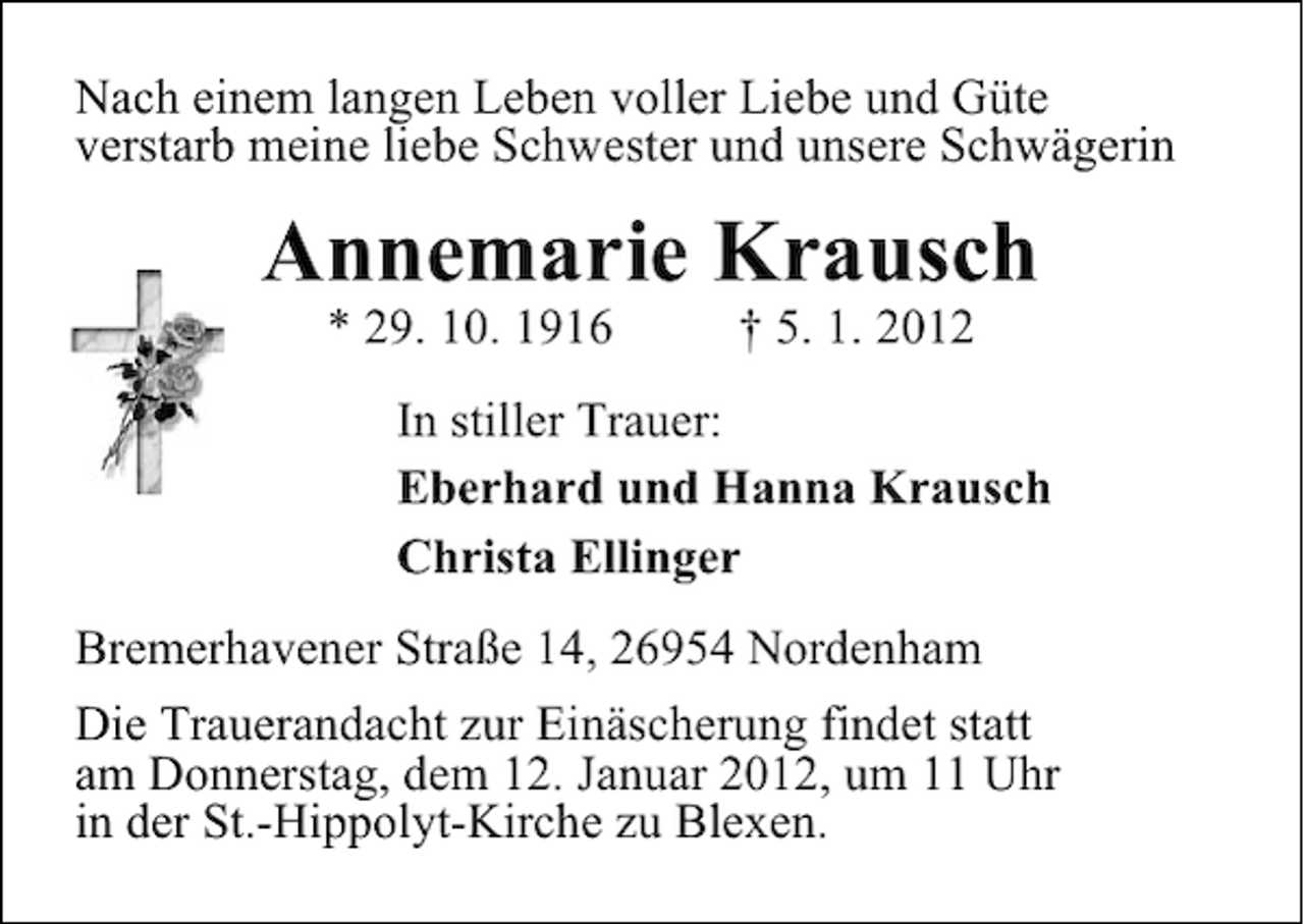 <p>Nach einem langen Leben voller Liebe und Güte<br />verstarb meine liebe Schwester und unsere Schwägerin</p><p>Annemarie Krausch<br />* 29. 10. 1916</p><p>† 5. 1. 2012</p><p>In stiller Trauer:<br />Eberhard und Hanna Krausch<br />Christa Ellinger<br />Bremerhavener Straße 14, 26954 Nordenham<br />Die Trauerandacht zur Einäscherung findet statt<br />am Donnerstag, dem 12. Januar 2012, um 11 Uhr<br />in der St.-Hippolyt-Kirche zu Blexen.</p>