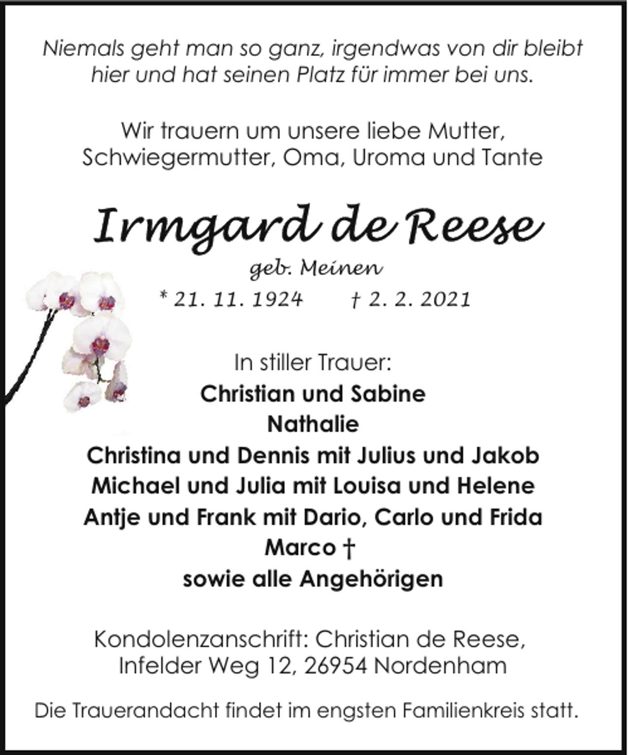 <p>Niemals geht man so ganz, irgendwas von dir bleibt<br />hier und hat seinen Platz für immer bei uns.</p>
<p>Wir trauern um unsere liebe Mutter,<br />Schwiegermutter, Oma, Uroma und Tante</p>
<p>geb. Meinen<br />* 21. 11. 1924</p>
<p>† 2. 2. 2021</p>
<p>In stiller Trauer:<br />Christian und Sabine<br />Nathalie<br />Christina und Dennis mit Julius und Jakob<br />Michael und Julia mit Louisa und Helene<br />Antje und Frank mit Dario, Carlo und Frida<br />Marco †<br />sowie alle Angehörigen<br />Kondolenzanschrift: Christian de Reese,<br />Infelder Weg 12, 26954 Nordenham<br />Die Trauerandacht findet im engsten Familienkreis statt.</p>