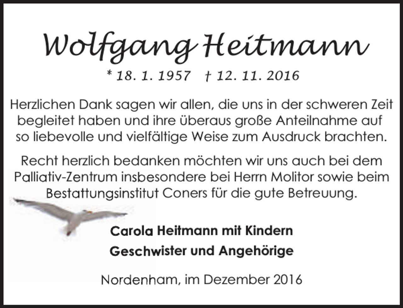 <p>Wolfgang Heitmann<br />* 18. 1. 1957</p><p>† 12. 11. 2016</p><p>Herzlichen Dank sagen wir allen, die uns in der schweren Zeit<br />begleitet haben und ihre überaus große Anteilnahme auf<br />so liebevolle und vielfältige Weise zum Ausdruck brachten.<br />Recht herzlich bedanken möchten wir uns auch bei dem<br />Palliativ-Zentrum insbesondere bei Herrn Molitor sowie beim<br />Bestattungsinstitutt Coners für die gute Betreuung.<br />Carola Heitmann mit Kindern<br />Geschw<br />wister und Angehörige<br />Nordenham, im Dezember 2016</p>