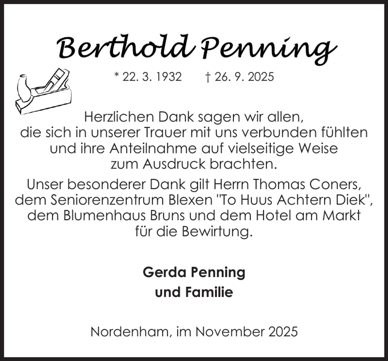 <p>* 22. 3. 1932</p>
<p>† 26. 9. 2025</p>
<p>Herzlichen Dank sagen wir allen,<br />die sich in unserer Trauer mit uns verbunden fühlten<br />und ihre Anteilnahme auf vielseitige Weise<br />zum Ausdruck brachten.<br />Unser besonderer Dank gilt Herrn Thomas Coners,<br />dem Seniorenzentrum Blexen "To Huus Achtern Diek",<br />dem Blumenhaus Bruns und dem Hotel am Markt<br />für die Bewirtung.<br />Gerda Penning<br />und Familie<br />Nordenham, im November 2025</p>
