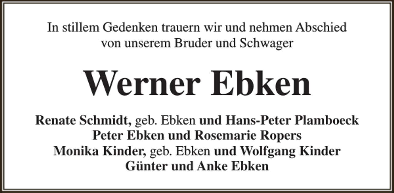 <p>In stillem Gedenken trauern wir und nehmen Abschied<br />von unserem Bruder und Schwager</p><p>Werner Ebken<br />Renate Schmidt, geb. Ebken und Hans-Peter Plamboeck<br />Peter Ebken und Rosemarie Ropers<br />Monika Kinder, geb. Ebken und Wolfgang Kinder<br />Günter und Anke Ebken</p>