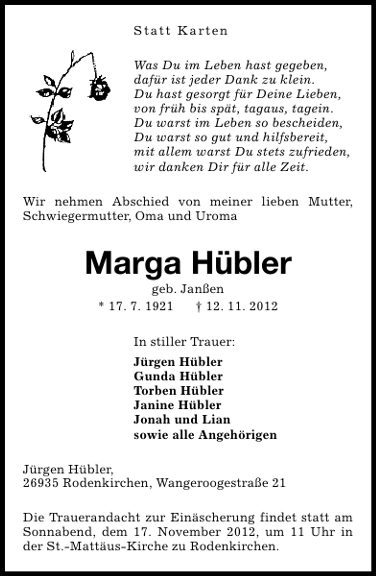 <p>S t a t t K a rt e n<br />Was Du im Leben hast gegeben,<br />dafür ist jeder Dank zu klein.<br />Du hast gesorgt für Deine Lieben,<br />von früh bis spät, tagaus, tagein.<br />Du warst im Leben so bescheiden,<br />Du warst so gut und hilfsbereit,<br />mit allem warst Du stets zufrieden,<br />wir danken Dir für alle Zeit.<br />Wir nehmen Abschied von meiner lieben Mutter,<br />Schwiegermutter, Oma und Uroma</p><p>Marga Hübler<br />geb. Janßen<br />* 17. 7. 1921<br />† 12. 11. 2012<br />In stiller Trauer:<br />Jürgen Hübler<br />Gunda Hübler<br />Torben Hübler<br />Janine Hübler<br />Jonah und Lian<br />sowie alle Angehörigen<br />Jürgen Hübler,<br />26935 Rodenkirchen, Wangeroogestraße 21<br />Die Trauerandacht zur Einäscherung findet statt am<br />Sonnabend, dem 17. November 2012, um 11 Uhr in<br />der St.-Mattäus-Kirche zu Rodenkirchen.</p>