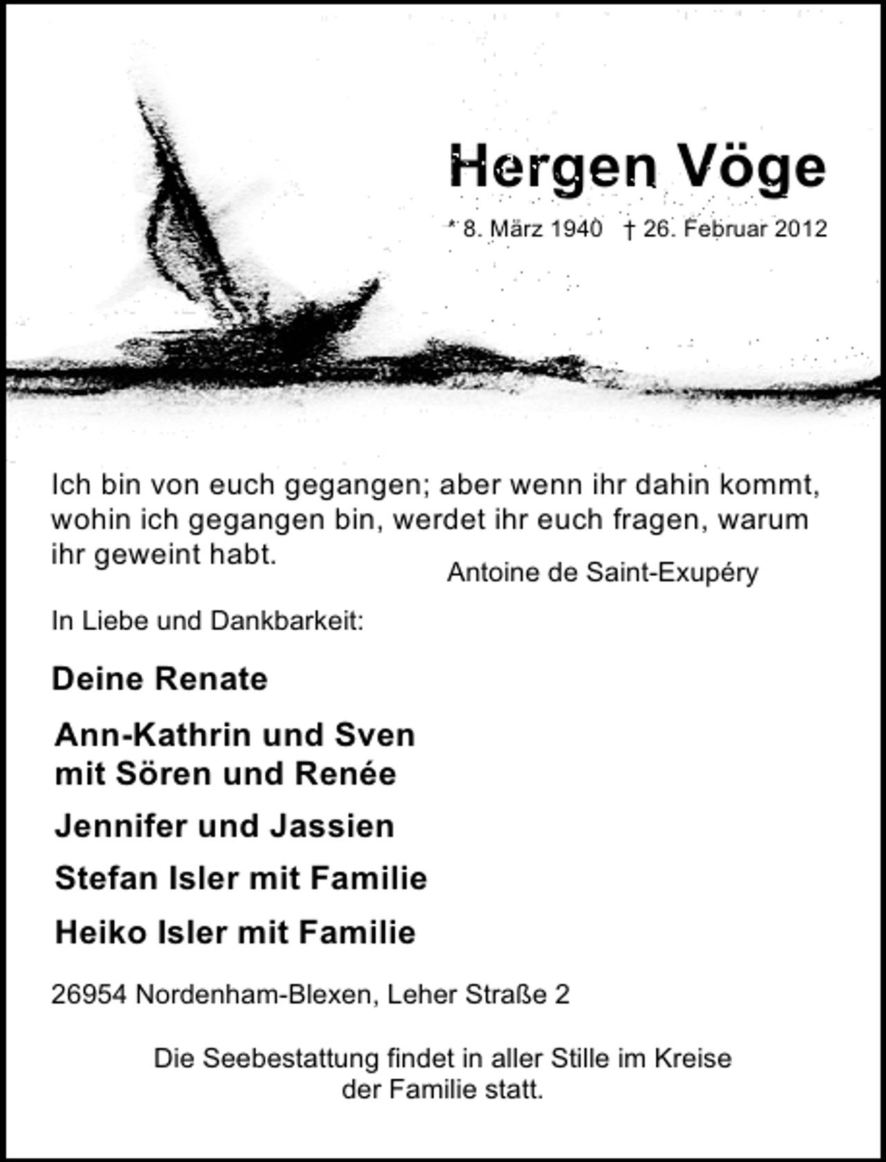 <p>Hergen Vöge<br />* 8. März 1940</p>
<p>† 26. Februar 2012</p>
<p>Ich bin von euch gegangen; aber wenn ihr dahin kommt,<br />wohin ich gegangen bin, werdet ihr euch fragen, warum<br />ihr geweint habt.<br />Antoine de Saint-Exupéry</p>
<p>In Liebe und Dankbarkeit:</p>
<p>Deine Renate<br />Ann-Kathrin und Sven<br />mit Sören und Renée<br />Jennifer und Jassien<br />Stefan Isler mit Familie<br />Heiko Isler mit Familie<br />26954 Nordenham-Blexen, Leher Straße 2<br />Die Seebestattung findet in aller Stille im Kreise<br />der Familie statt.</p>