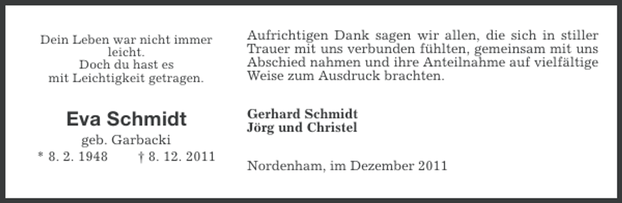 <p>Dein Leben war nicht immer<br />leicht.<br />Doch du hast es<br />mit Leichtigkeit getragen.</p><p>Eva Schmidt<br />geb. Garbacki<br />* 8. 2. 1948<br />† 8. 12. 2011</p><p>Aufrichtigen Dank sagen wir allen, die sich in stiller<br />Trauer mit uns verbunden fühlten, gemeinsam mit uns<br />Abschied nahmen und ihre Anteilnahme auf vielfältige<br />Weise zum Ausdruck brachten.<br />Gerhard Schmidt<br />Jörg und Christel<br />Nordenham, im Dezember 2011</p>
