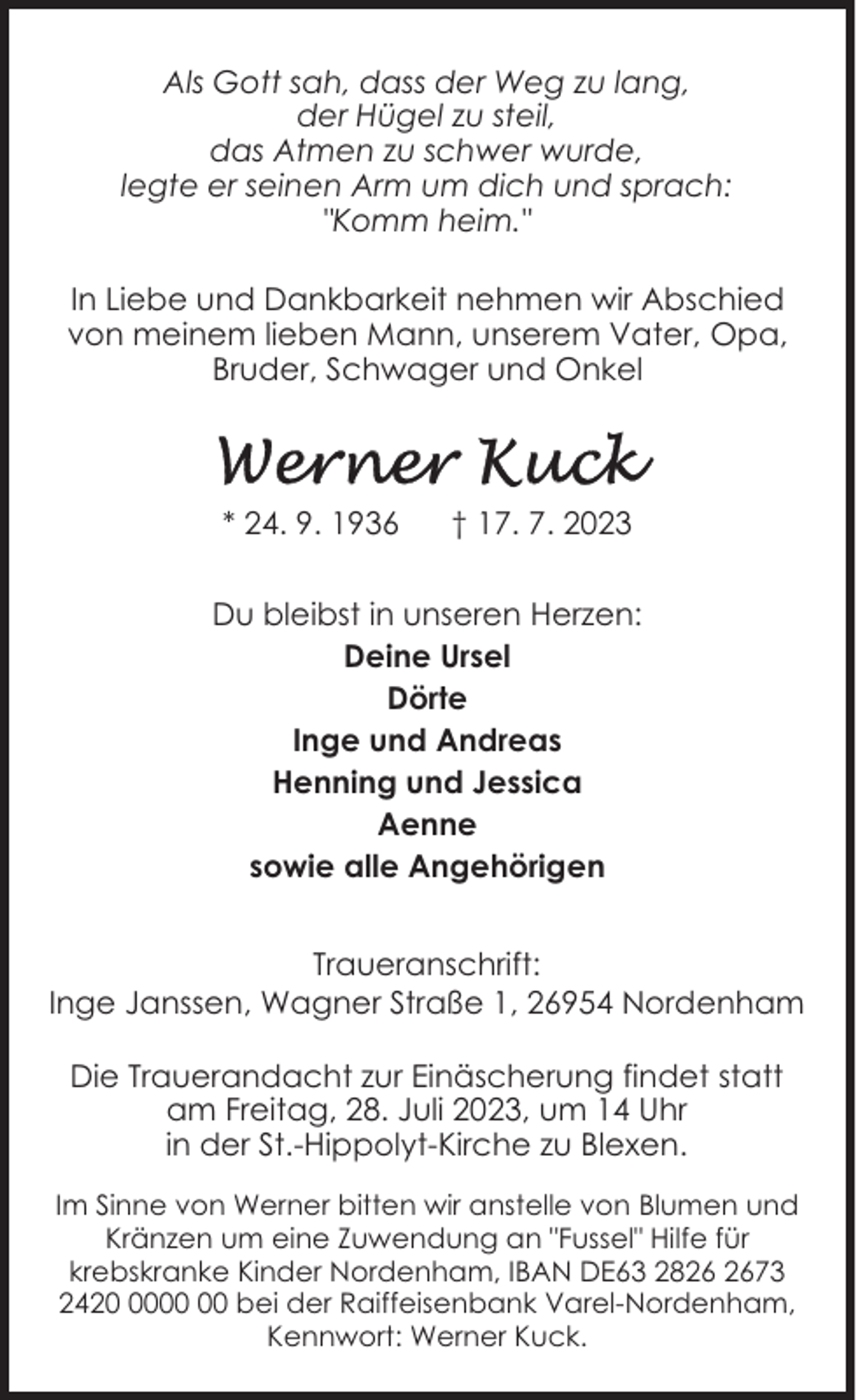 <p>Als Gott sah, dass der Weg zu lang,<br />der Hügel zu steil,<br />das Atmen zu schwer wurde,<br />legte er seinen Arm um dich und sprach:<br />"Komm heim."<br />In Liebe und Dankbarkeit nehmen wir Abschied<br />von meinem lieben Mann, unserem Vater, Opa,<br />Bruder, Schwager und Onkel</p><p>* 24. 9. 1936</p><p>† 17. 7. 2023</p><p>Du bleibst in unseren Herzen:<br />Deine Ursel<br />Dörte<br />Inge und Andreas<br />Henning und Jessica<br />Aenne<br />sowie alle Angehörigen<br />Traueranschrift:<br />Inge Janssen, Wagner Straße 1, 26954 Nordenham<br />Die Trauerandacht zur Einäscherung findet statt<br />am Freitag, 28. Juli 2023, um 14 Uhr<br />in der St.-Hippolyt-Kirche zu Blexen.<br />Im Sinne von Werner bitten wir anstelle von Blumen und<br />Kränzen um eine Zuwendung an "Fussel" Hilfe für<br />krebskranke Kinder Nordenham, IBAN DE63 2873<br />2420 bei der Raiffeisenbank Varel-Nordenham,<br />Kennwort: Werner Kuck.</p>