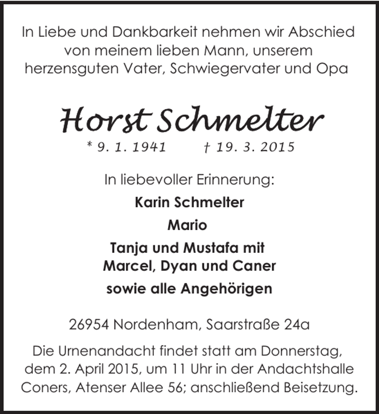 <p>In Liebe und Dankbarkeit nehmen wir Abschied<br />von meinem lieben Mann, unserem<br />herzensguten Vater, Schwiegervater und Opa</p>
<p>* 9. 1. 1941</p>
<p>† 19. 3. 2015</p>
<p>In liebevoller Erinnerung:<br />Karin Schmelter<br />Mario<br />Tanja und Mustafa mit<br />Marcel, Dyan und Caner<br />sowie alle Angehörigen<br />26954 Nordenham, Saarstraße 24a<br />Die Urnenandacht findet statt am Donnerstag,<br />dem 2. April 2015, um 11 Uhr in der Andachtshalle<br />Coners, Atenser Allee 56; anschließend Beisetzung.</p>