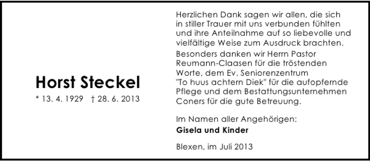 <p>Horst Steckel<br />* 13. 4. 1929 † 28. 6. 2013</p><p>Herzlichen Dank sagen wir allen, die sich<br />in stiller Trauer mit uns verbunden fühlten<br />und ihre Anteilnahme auf so liebevolle und<br />vielfältige Weise zum Ausdruck brachten.<br />Besonders danken wir Herrn Pastor<br />Reumann-Claasen für die tröstenden<br />Worte, dem Ev. Seniorenzentrum<br />"To huus achtern Diek" für die aufopfernde<br />Pflege und dem Bestattungsunternehmen<br />Coners für die gute Betreuung.<br />Im Namen aller Angehörigen:<br />Gisela und Kinder<br />Blexen, im Juli 2013</p>