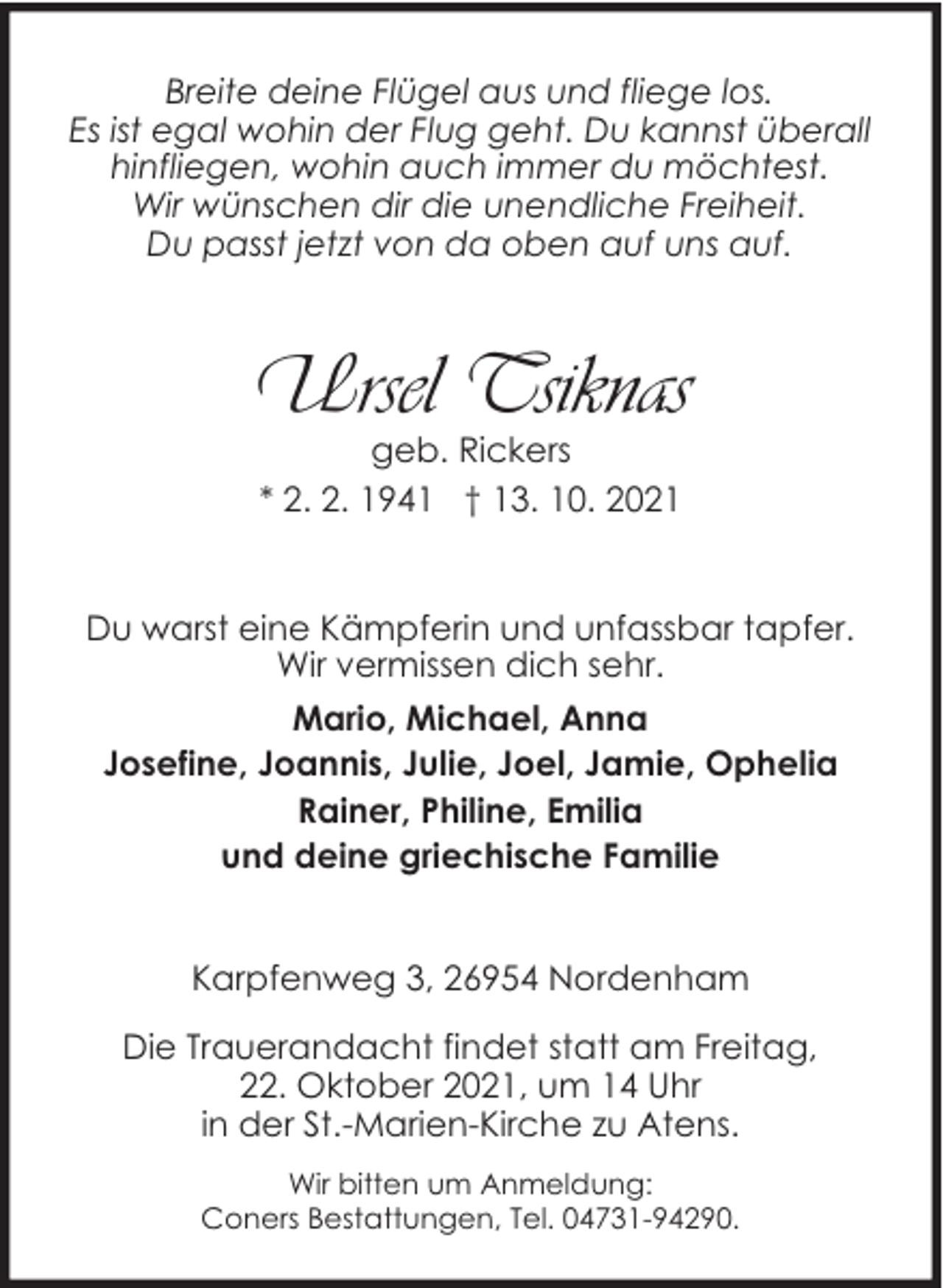 <p>Breite deine Flügel aus und fliege los.<br />Es ist egal wohin der Flug geht. Du kannst überall<br />hinfliegen, wohin auch immer du möchtest.<br />Wir wünschen dir die unendliche Freiheit.<br />Du passt jetzt von da oben auf uns auf.</p><p>Ursel Tsiknas<br />geb. Rickers<br />* 2. 2. 1941 † 13. 10. 2021</p><p>Du warst eine Kämpferin und unfassbar tapfer.<br />Wir vermissen dich sehr.<br />Mario, Michael, Anna<br />Josefine, Joannis, Julie, Joel, Jamie, Ophelia<br />Rainer, Philine, Emilia<br />und deine griechische Familie<br />Karpfenweg 3, 26954 Nordenham<br />Die Trauerandacht findet statt am Freitag,<br />22. Oktober 2021, um 14 Uhr<br />in der St.-Marien-Kirche zu Atens.<br />Wir bitten um Anmeldung:<br />Coners Bestattungen, Tel. 04731-94290.</p>