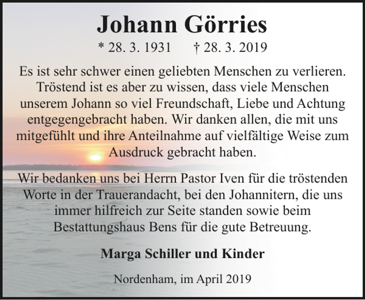 <p>Johann Görries<br />* 28. 3. 1931</p><p>† 28. 3. 2019</p><p>Es ist sehr schwer einen geliebten Menschen zu verlieren.<br />Tröstend ist es aber zu wissen, dass viele Menschen<br />unserem Johann so viel Freundschaft, Liebe und Achtung<br />entgegengebracht haben. Wir danken allen, die mit uns<br />mitgefühlt und ihre Anteilnahme auf vielfältige Weise zum<br />Ausdruck gebracht haben.<br />Wir bedanken uns bei Herrn Pastor Iven für die tröstenden<br />Worte in der Trauerandacht, bei den Johannitern, die uns<br />immer hilfreich zur Seite standen sowie beim<br />Bestattungshaus Bens für die gute Betreuung.<br />Marga Schiller und Kinder<br />Nordenham, im April 2019</p>