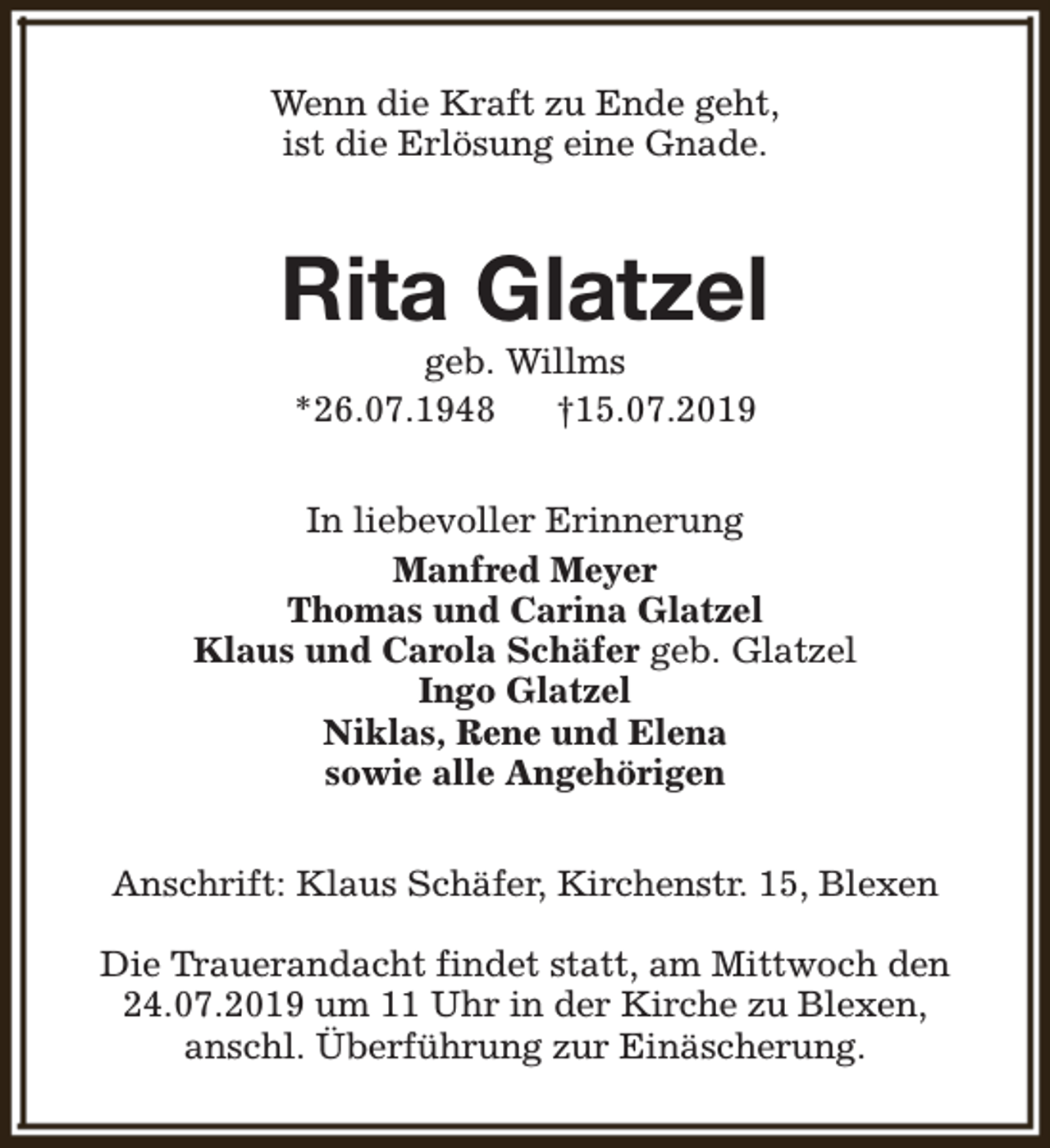 <p>Wenn die Kraft zu Ende geht,<br />ist die Erlösung eine Gnade.</p><p>Rita Glatzel<br />geb. Willms<br />*26.07.1948<br />†15.07.2019</p><p>In liebevoller Erinnerung<br />Manfred Meyer<br />Thomas und Carina Glatzel<br />Klaus und Carola Schäfer geb. Glatzel<br />Ingo Glatzel<br />Niklas, Rene und Elena<br />sowie alle Angehörigen<br />Anschrift: Klaus Schäfer, Kirchenstr. 15, Blexen<br />Die Trauerandacht findet statt, am Mittwoch den<br />24.07.2019 um 11 Uhr in der Kirche zu Blexen,<br />anschl. Überführung zur Einäscherung.</p>
