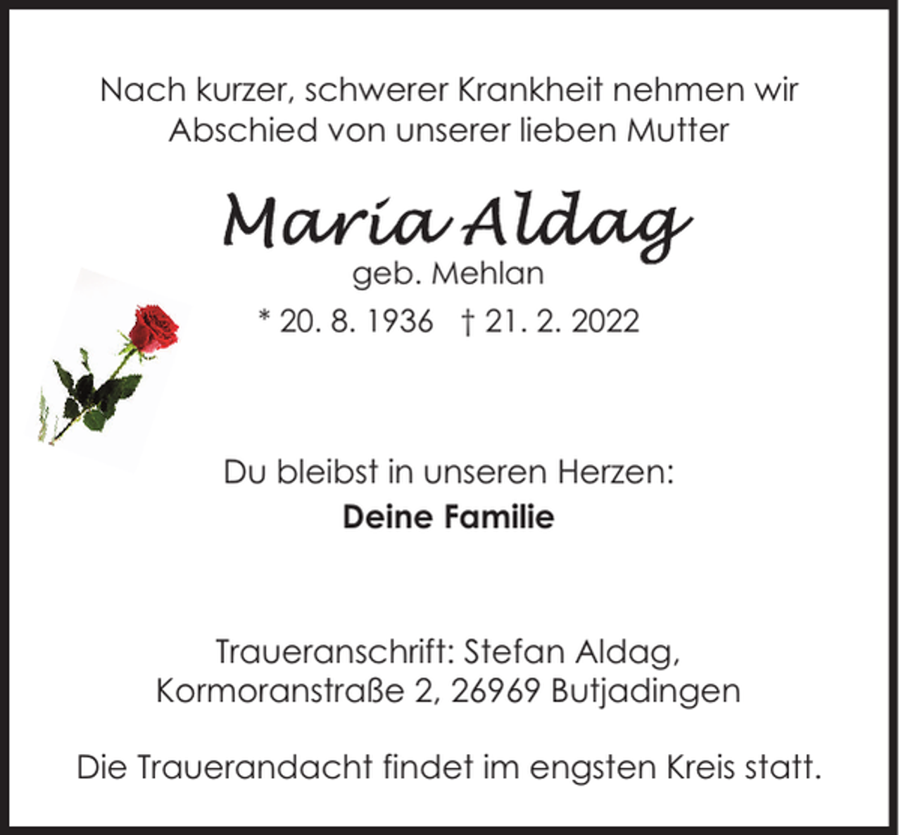 <p>Nach kurzer, schwerer Krankheit nehmen wir<br />Abschied von unserer lieben Mutter</p>
<p>geb. Mehlan<br />* 20. 8. 1936 † 21. 2. 2022</p>
<p>Du bleibst in unseren Herzen:<br />Deine Familie</p>
<p>Traueranschrift: Stefan Aldag,<br />Kormoranstraße 2, 26969 Butjadingen<br />Die Trauerandacht findet im engsten Kreis statt.</p>
